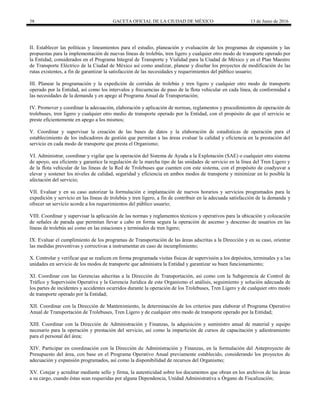 38 GACETA OFICIAL DE LA CIUDAD DE MÉXICO 13 de Junio de 2016
II. Establecer las políticas y lineamientos para el estudio, planeación y evaluación de los programas de expansión y las
propuestas para la implementación de nuevas líneas de trolebús, tren ligero y cualquier otro modo de transporte operado por
la Entidad, considerados en el Programa Integral de Transporte y Vialidad para la Ciudad de México y en el Plan Maestro
de Transporte Eléctrico de la Ciudad de México así como analizar, planear y diseñar los proyectos de modificación de las
rutas existentes, a fin de garantizar la satisfacción de las necesidades y requerimientos del público usuario;
III. Planear la programación y la expedición de corridas de trolebús y tren ligero y cualquier otro modo de transporte
operado por la Entidad, así como los intervalos y frecuencias de paso de la flota vehicular en cada línea, de conformidad a
las necesidades de la demanda y en apego al Programa Anual de Transportación;
IV. Promover y coordinar la adecuación, elaboración y aplicación de normas, reglamentos y procedimientos de operación de
trolebuses, tren ligero y cualquier otro medio de transporte operado por la Entidad, con el propósito de que el servicio se
preste eficientemente en apego a los mismos;
V. Coordinar y supervisar la creación de las bases de datos y la elaboración de estadísticas de operación para el
establecimiento de los indicadores de gestión que permitan a las áreas evaluar la calidad y eficiencia en la prestación del
servicio en cada modo de transporte que presta el Organismo;
VI. Administrar, coordinar y vigilar que la operación del Sistema de Ayuda a la Explotación (SAE) o cualquier otro sistema
de apoyo, sea eficiente y garantice la regulación de la marcha tipo de las unidades de servicio en la línea del Tren Ligero y
de la flota vehicular de las líneas de la Red de Trolebuses que cuenten con este sistema, con el propósito de coadyuvar a
elevar y sostener los niveles de calidad, seguridad y eficiencia en ambos modos de transporte y minimizar en lo posible la
afectación del servicio;
VII. Evaluar y en su caso autorizar la formulación e implantación de nuevos horarios y servicios programados para la
expedición y servicio en las líneas de trolebús y tren ligero, a fin de contribuir en la adecuada satisfacción de la demanda y
ofrecer un servicio acorde a los requerimientos del público usuario;
VIII. Coordinar y supervisar la aplicación de las normas y reglamentos técnicos y operativos para la ubicación y colocación
de señales de parada que permitan llevar a cabo en forma segura la operación de ascenso y descenso de usuarios en las
líneas de trolebús así como en las estaciones y terminales de tren ligero;
IX. Evaluar el cumplimiento de los programas de Transportación de las áreas adscritas a la Dirección y en su caso, orientar
las medidas preventivas y correctivas a instrumentar en caso de incumplimiento;
X. Controlar y verificar que se realicen en forma programada visitas físicas de supervisión a los depósitos, terminales y a las
unidades en servicio de los modos de transporte que administra la Entidad y garantizar su buen funcionamiento;
XI. Coordinar con las Gerencias adscritas a la Dirección de Transportación, así como con la Subgerencia de Control de
Tráfico y Supervisión Operativa y la Gerencia Jurídica de este Organismo el análisis, seguimiento y solución adecuada de
los partes de incidentes y accidentes ocurridos durante la operación de los Trolebuses, Tren Ligero y de cualquier otro modo
de transporte operado por la Entidad;
XII. Coordinar con la Dirección de Mantenimiento, la determinación de los criterios para elaborar el Programa Operativo
Anual de Transportación de Trolebuses, Tren Ligero y de cualquier otro modo de transporte operado por la Entidad;
XIII. Coordinar con la Dirección de Administración y Finanzas, la adquisición y suministro anual de material y equipo
necesario para la operación y prestación del servicio, así como la impartición de cursos de capacitación y adiestramiento
para el personal del área;
XIV. Participar en coordinación con la Dirección de Administración y Finanzas, en la formulación del Anteproyecto de
Presupuesto del área, con base en el Programa Operativo Anual previamente establecido, considerando los proyectos de
adecuación y expansión programados, así como la disponibilidad de recursos del Organismo;
XV. Cotejar y acreditar mediante sello y firma, la autenticidad sobre los documentos que obran en los archivos de las áreas
a su cargo, cuando éstas sean requeridas por alguna Dependencia, Unidad Administrativa u Órgano de Fiscalización;
 