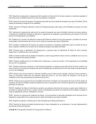 13 de Junio de 2016 GACETA OFICIAL DE LA CIUDAD DE MÉXICO 39
XVI. Desarrollar la planeación y organización del transporte en función de los recursos humanos y materiales asignados a
cada modo, para el establecimiento de las metas de pasajeros a transportar
XVII. Autorizar las metas de pasajeros a transportar para cada uno de los modos de transporte que opera la Entidad, a fin de
atender la demanda de transporte de la ciudadanía.
XVIII. Autorizar el Programa Operativo Anual de Transportación para cada modo, con la finalidad de alcanzar las metas
establecidas.
XIX. Administrar la operación de cada uno de los modos de transporte que opera la Entidad, conforme las normas, políticas
y lineamientos establecidos mediante la aplicación y seguimiento de programas y procedimientos para mejorar el nivel del
servicio de transportación a la ciudadanía.
XX. Establecer los vínculos con diferentes instancias del Gobierno Federal y Local, para gestionar y coordinar las acciones
encaminadas al fortalecimiento del servicio en los modos de transporte que opera el Organismo.
XXI. Coordinar la elaboración de estudios, de acuerdo a las políticas y programas establecidos, para la creación de nuevas
líneas, ampliar o modificar las existentes de los modos de transporte que opera la Entidad;
XXII. Presentar para su aprobación, los anteproyectos y proyectos para la explotación de líneas de nueva creación,
ampliaciones o modificaciones a las existentes;
XXIII. Coordinar la aplicación de estudios de transporte y tránsito que permitan evaluar el nivel y calidad del servicio en los
modos de transporte que opera la Entidad;
XXIV. Proponer modificaciones en la señalización, instalaciones y cierres de circuito, a fin de garantizar la accesibilidad
del servicio a la ciudadanía;
XXV. Establecer derroteros, distancias y nomenclaturas de paradas y/o estaciones para cada una de las líneas actuales y de
nueva creación en los modos de transporte que opera la Entidad, para la identificación de las rutas donde se proporcionará el
servicio a la ciudadanía;
XXVI. Promover las acciones relativas a informar al público usuario sobre horarios, paradas, estaciones, líneas existentes y
zonas de intercambio modal entre las diferentes líneas del servicio y con otros modos de transporte a fin de que la
ciudadanía conozca las características de operación del servicio;
XXVII. Asegurar que la ejecución de las actividades del personal vinculado con la prestación del servicio de los modos de
transporte que opera la Entidad, cumpla las disposiciones que se desprenden de las normas de operación y de seguridad para
garantizar su eficiencia;
XXVIII. Establecer los flujos de información operativa que permitan determinar las acciones a seguir, para condicionar o
normalizar la operación del servicio, cuando ocurran eventualidades que afecten la circulación de las unidades o pongan en
riesgo la seguridad de usuarios, trabajadores o terceros;
XXIX. Autorizar la realización de Auditorías de Pasaje, a fin de garantizar el adecuado desempeño de las funciones de los
trabajadores responsables de la conducción de los modos de transporte que opera la Entidad;
XXX. Preparar los reportes e informes que le sean solicitados por la Dirección General, y
XXXI. Realizar las demás actividades necesarias para el mejor desempeño de sus atribuciones o las que expresamente le
encomiende la Dirección General.
Artículo 26. Corresponde al Gerente de Transportación Trolebuses:
 