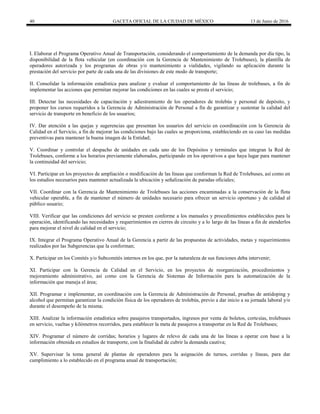 40 GACETA OFICIAL DE LA CIUDAD DE MÉXICO 13 de Junio de 2016
I. Elaborar el Programa Operativo Anual de Transportación, considerando el comportamiento de la demanda por día tipo, la
disponibilidad de la flota vehicular (en coordinación con la Gerencia de Mantenimiento de Trolebuses), la plantilla de
operadores autorizada y los programas de obras y/o mantenimiento a vialidades, vigilando su aplicación durante la
prestación del servicio por parte de cada una de las divisiones de este modo de transporte;
II. Consolidar la información estadística para analizar y evaluar el comportamiento de las líneas de trolebuses, a fin de
implementar las acciones que permitan mejorar las condiciones en las cuales se presta el servicio;
III. Detectar las necesidades de capacitación y adiestramiento de los operadores de trolebús y personal de depósito, y
proponer los cursos requeridos a la Gerencia de Administración de Personal a fin de garantizar y sustentar la calidad del
servicio de transporte en beneficio de los usuarios;
IV. Dar atención a las quejas y sugerencias que presentan los usuarios del servicio en coordinación con la Gerencia de
Calidad en el Servicio, a fin de mejorar las condiciones bajo las cuales se proporciona, estableciendo en su caso las medidas
preventivas para mantener la buena imagen de la Entidad;
V. Coordinar y controlar el despacho de unidades en cada uno de los Depósitos y terminales que integran la Red de
Trolebuses, conforme a los horarios previamente elaborados, participando en los operativos a que haya lugar para mantener
la continuidad del servicio;
VI. Participar en los proyectos de ampliación o modificación de las líneas que conforman la Red de Trolebuses, así como en
los estudios necesarios para mantener actualizada la ubicación y señalización de paradas oficiales;
VII. Coordinar con la Gerencia de Mantenimiento de Trolebuses las acciones encaminadas a la conservación de la flota
vehicular operable, a fin de mantener el número de unidades necesario para ofrecer un servicio oportuno y de calidad al
público usuario;
VIII. Verificar que las condiciones del servicio se presten conforme a los manuales y procedimientos establecidos para la
operación, identificando las necesidades y requerimientos en cierres de circuito y a lo largo de las líneas a fin de atenderlos
para mejorar el nivel de calidad en el servicio;
IX. Integrar el Programa Operativo Anual de la Gerencia a partir de las propuestas de actividades, metas y requerimientos
realizados por las Subgerencias que la conforman;
X. Participar en los Comités y/o Subcomités internos en los que, por la naturaleza de sus funciones deba intervenir;
XI. Participar con la Gerencia de Calidad en el Servicio, en los proyectos de reorganización, procedimientos y
mejoramiento administrativo, así como con la Gerencia de Sistemas de Información para la automatización de la
información que maneja el área;
XII. Programar e implementar, en coordinación con la Gerencia de Administración de Personal, pruebas de antidoping y
alcohol que permitan garantizar la condición física de los operadores de trolebús, previo a dar inicio a su jornada laboral y/o
durante el desempeño de la misma;
XIII. Analizar la información estadística sobre pasajeros transportados, ingresos por venta de boletos, cortesías, trolebuses
en servicio, vueltas y kilómetros recorridos, para establecer la meta de pasajeros a transportar en la Red de Trolebuses;
XIV. Programar el número de corridas; horarios y lugares de relevo de cada una de las líneas a operar con base a la
información obtenida en estudios de transporte, con la finalidad de cubrir la demanda cautiva;
XV. Supervisar la toma general de plantas de operadores para la asignación de turnos, corridas y líneas, para dar
cumplimiento a lo establecido en el programa anual de transportación;
 