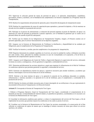 13 de Junio de 2016 GACETA OFICIAL DE LA CIUDAD DE MÉXICO 41
XVI. Supervisar la selección general de turnos de personal de apoyo a la operación, despachadores, expedidores,
proveedores, troleros y auxiliares, con la finalidad de dar cumplimiento a los horarios estipulados en el Programa Anual de
Transportación;
XVII. Realizar los requerimientos del personal de operación, para el desarrollo del programa de transportación anual;
XVIII. Realizar los requerimientos de cursos de capacitación para operadores y personal de depósito, a fin de mantener un
elevado nivel de calidad en la prestación del servicio;
XIX. Participar en el proceso de entrenamiento y evaluación del personal aspirante al puesto de Operador, de apoyo a la
operación así como del personal en promoción a puestos superiores, con la finalidad de garantizar que se cuente con el
personal idóneo de acuerdo al perfil de cada puesto;
XX. Verificar que los titulares de las Subgerencias de Transportación Tetepilco, Aragón y El Rosario cuenten con el
personal capacitado, para el correcto funcionamiento de los depósitos asignados;
XXI. Asegurar con la Gerencia de Mantenimiento de Trolebuses la distribución y disponibilidad de las unidades por
Subgerencia, para el cumplimiento de los Programas de Transportación;
XXII. Verificar los horarios y corridas, para dar cumplimiento a los programas de transportación;
XXIII. Registrar diariamente las unidades expedidas en el servicio, así como la cantidad de vueltas y kilómetros recorridos
por cada corrida y línea, aplicando las medidas necesarias en caso de eventualidades en la operación, a fin de llevar un
seguimiento del comportamiento operativo de éstas;
XXIV. Asegurar con la Subgerencia de Control de Tráfico y Supervisión Operativa la supervisión del servicio, reforzando
la misma en eventos y contingencias, a fin de garantizar la seguridad y continuidad del servicio;
XXV. Determina periódicamente las acciones operativas a seguir para mantener la infraestructura de la Red de Trolebuses
en condiciones operativas que permitan garantizar la seguridad y continuidad del servicio;
XXVI. Gestionar con dependencias externas los apoyos y operativos necesarios para atender incidentes y accidentes que
afecten o interrumpan el servicio de las líneas de la red de trolebuses;
XXVII. Solicitar a las áreas internas de apoyo a la operación la atención de los problemas detectados en unidades,
infraestructura y sistemas asociados a la operación de la red de trolebuses, para el cumplimiento y continuidad de la
prestación del servicio;
XXVIII. Realizar las demás actividades necesarias para el mejor desempeño de sus atribuciones o las que expresamente le
encomiende la Dirección de Transportación o la Dirección General.
Artículo 27. Corresponde al Gerente de Transportación Tren Ligero:
I. Elaborar el Programa Operativo Anual de Transportación del Tren Ligero, considerando el comportamiento de la
demanda por día tipo, la disponibilidad del material rodante y la plantilla de operadores, coordinándose en lo necesario con
la Gerencia de Mantenimiento de Tren Ligero;
II. Consolidar la información estadística para analizar y evaluar el comportamiento del servicio del Tren Ligero, a fin de
implementar las acciones que permitan mejorar las condiciones en las cuales se presta el servicio;
III. Coordinar con la Gerencia de Mantenimiento de Tren Ligero las acciones encaminadas a la conservación de la flota
vehicular en condiciones de operar de manera que se mantenga el número necesario de trenes para ofrecer un servicio
oportuno y de calidad;
 