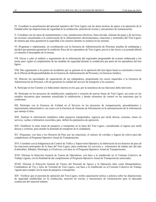 42 GACETA OFICIAL DE LA CIUDAD DE MÉXICO 13 de Junio de 2016
IV. Coordinar la actualización del personal operativo del Tren Ligero con las áreas técnicas de apoyo a la operación de la
Entidad sobre las disposiciones de seguridad en la conducción, atención de averías y mecanismos de comunicación;
V. Coordinar con las áreas de mantenimiento a vías, instalaciones eléctricas, línea elevada, sistemas de peaje y de servicios,
las acciones encaminadas a la conservación de la infraestructura electromecánica, estaciones y terminales del Tren Ligero,
de manera que éstas garanticen la seguridad a los usuarios durante su estancia en las mismas;
VI. Programar e implementar, en coordinación con la Gerencia de Administración de Personal, pruebas de antidoping y
alcohol que permitan garantizar la condición física de los operadores de Tren Ligero, previo a dar inicio a su jornada laboral
y/o durante el desempeño de la misma;
VII. Llevar a cabo el análisis y seguimiento de la información del registrador programable de eventos embarcado a los
trenes para vigilar el cumplimiento de las medidas de seguridad durante la conducción por parte de los operadores del tren
ligero;
VIII. Dar seguimiento a los partes de accidentes que se generan en la operación del tren ligero hasta su conclusión a través
de la Oficina de Responsabilidades de la Gerencia de Administración de Personal y la Gerencia Jurídica;
IX. Detectar las necesidades de capacitación de sus trabajadores, proponiendo los cursos requeridos a la Gerencia de
Administración de Personal, a fin de garantizar la calidad del servicio de transporte a los usuarios;
X. Participar en los Comités y/o Subcomités internos en los que, por la naturaleza de sus funciones deba intervenir;
XI. Participar en los proyectos de modificación, ampliación o creación de nuevas líneas de Tren Ligero, así como en los
estudios necesarios para mantener actualizada la señalización y demás elementos de control en las estaciones que la
conforman;
XII. Participar con la Gerencia de Calidad en el Servicio en los proyectos de reorganización, procedimientos y
mejoramiento administrativo, así como con la Gerencia de Sistemas de Información en la automatización de la información
que maneja el área;
XIII. Analizar la información estadística sobre pasajeros transportados, ingresos por tarifa directa, cortesías, trenes en
servicio, vueltas y kilómetros recorridos, para definir los parámetros de operación;
XIV. Establecer la meta anual de pasajeros a transportar en la línea del Tren Ligero, considerando el ingreso por tarifa
directa y cortesías, para atender la demanda de transporte de la ciudadanía;
XV. Programar, con base a los Horarios de Paso por las estaciones, el número de corridas y lugares de relevo para dar
cumplimiento al Programa Operativo Anual de Transportación;
XVI. Coordinar con la Subgerencia de Control de Tráfico y Supervisión Operativa, la elaboración de los horarios de paso de
las estaciones principales de la línea del Tren Ligero, para conformar los servicios y rolamientos de trabajo por día tipo
(Laborables, Sábados, Domingos y/o Festivos), con base en el Programa Operativo Anual de Transportación;
XVII. Efectuar la Selección General de Turnos de Operadores, con base a lo establecido en el Contrato Colectivo de
Trabajo vigente, con la finalidad de dar cumplimiento al Programa Operativo Anual de Transportación autorizado;
XVIII. Efectuar la Selección General de Turnos del Personal de Apoyo a la Operación tales como Despachadores,
Cambiadores de Vía y Jefes de Terminal de Tren Ligero, con base a lo establecido en el Contrato Colectivo de Trabajo
vigente para cumplir con la meta de pasajeros a transportar;
XIV. Verificar que el personal de operación del Tren Ligero, reciba capacitación teórica y práctica sobre las disposiciones
de seguridad establecidas en la conducción, atención de averías y mecanismos de comunicación para la adecuada
conducción del material rodante;
 