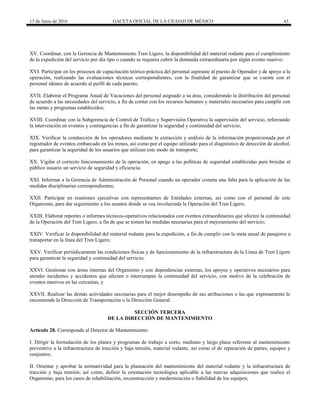 13 de Junio de 2016 GACETA OFICIAL DE LA CIUDAD DE MÉXICO 43
XV. Coordinar, con la Gerencia de Mantenimiento Tren Ligero, la disponibilidad del material rodante para el cumplimiento
de la expedición del servicio por día tipo o cuando se requiera cubrir la demanda extraordinaria por algún evento masivo;
XVI. Participar en los procesos de capacitación teórico-práctica del personal aspirante al puesto de Operador y de apoyo a la
operación, realizando las evaluaciones técnicas correspondientes, con la finalidad de garantizar que se cuente con el
personal idóneo de acuerdo al perfil de cada puesto;
XVII. Elaborar el Programa Anual de Vacaciones del personal asignado a su área, considerando la distribución del personal
de acuerdo a las necesidades del servicio, a fin de contar con los recursos humanos y materiales necesarios para cumplir con
las metas y programas establecidos;
XVIII. Coordinar con la Subgerencia de Control de Tráfico y Supervisión Operativa la supervisión del servicio, reforzando
la intervención en eventos y contingencias a fin de garantizar la seguridad y continuidad del servicio;
XIX. Verificar la conducción de los operadores mediante la extracción y análisis de la información proporcionada por el
registrador de eventos embarcado en los trenes, así como por el equipo utilizado para el diagnóstico de detección de alcohol,
para garantizar la seguridad de los usuarios que utilizan este modo de transporte;
XX. Vigilar el correcto funcionamiento de la operación, en apego a las políticas de seguridad establecidas para brindar al
público usuario un servicio de seguridad y eficiencia;
XXI. Informar a la Gerencia de Administración de Personal cuando un operador cometa una falta para la aplicación de las
medidas disciplinarias correspondientes;
XXII. Participar en reuniones ejecutivas con representantes de Entidades externas, así como con el personal de este
Organismo, para dar seguimiento a los asuntos donde se vea involucrada la Operación del Tren Ligero;
XXIII. Elaborar reportes o informes técnicos-operativos relacionados con eventos extraordinarios que afecten la continuidad
de la Operación del Tren Ligero, a fin de que se tomen las medidas necesarias para el mejoramiento del servicio;
XXIV. Verificar la disponibilidad del material rodante para la expedición, a fin de cumplir con la meta anual de pasajeros a
transportar en la línea del Tren Ligero;
XXV. Verificar periódicamente las condiciones físicas y de funcionamiento de la infraestructura de la Línea de Tren Ligero
para garantizar la seguridad y continuidad del servicio;
XXVI. Gestionar con áreas internas del Organismo y con dependencias externas, los apoyos y operativos necesarios para
atender incidentes y accidentes que afecten o interrumpan la continuidad del servicio, con motivo de la celebración de
eventos masivos en las cercanías, y
XXVII. Realizar las demás actividades necesarias para el mejor desempeño de sus atribuciones o las que expresamente le
encomiende la Dirección de Transportación o la Dirección General.
SECCIÓN TERCERA
DE LA DIRECCIÓN DE MANTENIMIENTO
Artículo 28. Corresponde al Director de Mantenimiento:
I. Dirigir la formulación de los planes y programas de trabajo a corto, mediano y largo plazo referente al mantenimiento
preventivo a la infraestructura de tracción y baja tensión, material rodante, así como el de reparación de partes, equipos y
conjuntos;
II. Orientar y aprobar la normatividad para la planeación del mantenimiento del material rodante y la infraestructura de
tracción y baja tensión; así como, definir la orientación tecnológica aplicable a las nuevas adquisiciones que realice el
Organismo, para los casos de rehabilitación, reconstrucción y modernización o fiabilidad de los equipos;
 