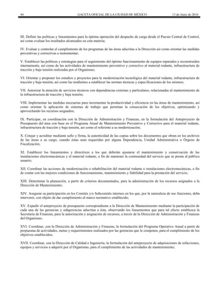 44 GACETA OFICIAL DE LA CIUDAD DE MÉXICO 13 de Junio de 2016
III. Definir las políticas y lineamientos para la óptima operación del despacho de carga desde el Puesto Central de Control,
así como evaluar los resultados alcanzados en esta materia;
IV. Evaluar y controlar el cumplimiento de los programas de las áreas adscritas a la Dirección así como orientar las medidas
preventivas y correctivas a instrumentar;
V. Establecer las políticas y estrategias para el seguimiento del óptimo funcionamiento de equipos reparados y reconstruidos
internamente, así como de las actividades de mantenimiento preventivo y correctivo al material rodante, infraestructura de
tracción y baja tensión realizadas por el Organismo;
VI. Orientar y proponer los estudios y proyectos para la modernización tecnológica del material rodante, infraestructura de
tracción y baja tensión, así como las tendientes a establecer las normas técnicas y especificaciones de los mismos;
VII. Autorizar la atención de servicios técnicos con dependencias externas y particulares, relacionadas al mantenimiento de
la infraestructura de tracción y baja tensión;
VIII. Implementar las medidas necesarias para incrementar la productividad y eficiencia en las áreas de mantenimiento, así
como orientar la aplicación de sistemas de trabajo que permitan la consecución de los objetivos, optimizando y
aprovechando los recursos asignados;
IX. Participar, en coordinación con la Dirección de Administración y Finanzas, en la formulación del Anteproyecto de
Presupuesto del área con base en el Programa Anual de Mantenimiento Preventivo y Correctivo para el material rodante,
infraestructura de tracción y baja tensión, así como el referente a su modernización;
X. Cotejar y acreditar mediante sello y firma, la autenticidad de las copias sobre los documentos que obran en los archivos
de las áreas a su cargo, cuando éstas sean requeridas por alguna Dependencia, Unidad Administrativa u Órgano de
Fiscalización;
XI. Establecer los lineamientos y directrices a los que deberán ajustarse el mantenimiento y conservación de las
instalaciones electromecánicas y el material rodante, a fin de mantener la continuidad del servicio que se presta al público
usuario;
XII. Coordinar las acciones de modernización o rehabilitación del material rodante e instalaciones electromecánicas, a fin
de contar con las mejores condiciones de funcionamiento, mantenimiento y fiabilidad para la prestación del servicio;
XIII. Determinar la planeación, a partir de criterios documentados, para la administración de los recursos asignados a la
Dirección de Mantenimiento;
XIV. Asegurar su participación en los Comités y/o Subcomités internos en los que, por la naturaleza de sus funciones, deba
intervenir, con objeto de dar cumplimiento al marco normativo establecido;
XV. Expedir el anteproyecto de presupuesto correspondiente a la Dirección de Mantenimiento mediante la participación de
cada una de las gerencias y subgerencias adscritas a ésta, observando los lineamientos que para tal efecto establezca la
Secretaría de Finanzas, para la autorización y asignación de recursos, a través de la Dirección de Administración y Finanzas
del Organismo;
XVI. Coordinar, con la Dirección de Administración y Finanzas, la formulación del Programa Operativo Anual a partir de
propuestas de actividades, metas y requerimientos realizados por las gerencias que le competen, para el cumplimiento de los
objetivos establecidos;
XVII. Coordinar, con la Dirección de Calidad e Ingeniería, la formulación del anteproyecto de adquisiciones de refacciones,
equipos y servicios a adquirir por el Organismo, para el cumplimiento de las actividades de mantenimiento;
 