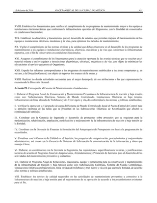 13 de Junio de 2016 GACETA OFICIAL DE LA CIUDAD DE MÉXICO 45
XVIII. Establecer los lineamientos para verificar el cumplimiento de los programas de mantenimiento mayor a los equipos e
instalaciones electromecánicas que conforman la infraestructura operativa del Organismo, con la finalidad de conservarlos
en condiciones funcionales;
XIX. Establecer las directrices y lineamientos, para el desarrollo de estudios que permitan mejorar el funcionamiento de los
equipos e instalaciones eléctricas, mecánicas y de vías, para optimizar los métodos de mantenimiento;
XX. Vigilar el cumplimiento de las normas técnicas y de calidad que deban observarse en el desarrollo de los programas de
mantenimiento a los equipos e instalaciones electrónicas, eléctricas, mecánicas y de vías que conforman la infraestructura
operativa, con el fin de conservarlos en condiciones funcionales;
XXI. Asegurar el cumplimiento de los lineamientos para la atención oportuna de las averías técnicas que se susciten en el
material rodante y en los equipos e instalaciones electrónicas, eléctricas, mecánicas y de vías, con objeto de minimizar las
afectaciones al servicio que presta el Organismo;
XXII. Expedir los informes correspondientes a los programas de mantenimiento establecidos a las áreas competentes y, en
su caso, a la Dirección General, con objeto de reportar los avances de la metas, y
XXIII. Realizar las demás actividades necesarias para el mejor desempeño de sus atribuciones o las que expresamente le
encomiende la Dirección General.
Artículo 29. Corresponde al Gerente de Mantenimiento a Instalaciones:
I. Elaborar el Programa Anual de Conservación y Mantenimiento Preventivo a la Infraestructura de tracción y baja tensión
como son: Subestaciones Eléctricas, Sistema de Mando Centralizado, Instalaciones Eléctricas en baja tensión,
Infraestructura de línea elevada de Trolebuses y del Tren Ligero y vía, de conformidad a las normas y políticas establecidas;
II. Verificar la operación y el despacho de carga del Sistema de Mando Centralizado desde el Puesto Central de Control para
la atención oportuna de las fallas que se presenten en las Subestaciones Eléctricas de Rectificación que afecten la
continuidad del servicio;
III. Coordinar con la Gerencia de Ingeniería el desarrollo de propuestas sobre proyectos que se requieran para la
modernización, rehabilitación, ampliación, modificación y mejoramiento de la Infraestructura de tracción y baja tensión de
la Entidad;
IV. Coordinar con la Gerencia de Finanzas la formulación del Anteproyecto de Presupuesto con base a la programación de
necesidades;
V. Coordinar con la Gerencia de Calidad en el Servicio, los proyectos de reorganización, procedimientos y mejoramiento
administrativo; así como con la Gerencia de Sistemas de Información la automatización de la información y datos que
maneja el área;
VI. Elaborar, en coordinación con la Gerencia de Ingeniería, las requisiciones, especificaciones técnicas, y justificaciones
técnicas de acuerdo al Programa Anual de Adquisiciones, Arrendamientos y Prestación de Servicios para el desarrollo de las
actividades del mantenimiento preventivo y correctivo.
VII. Elaborar el Programa Anual de Refacciones, maquinaria, equipo y herramienta para la conservación y mantenimiento
de la infraestructura de tracción y baja tensión como son: Subestaciones Eléctricas, Sistema de Mando Centralizado,
Instalaciones Eléctricas en baja tensión, línea elevada de trolebuses y tren ligero y vía con que cuenta la Entidad, de acuerdo
a las normas y políticas establecidas;
VIII. Establecer los niveles de calidad requeridos en las actividades de mantenimiento preventivo y correctivo a la
Infraestructura de tracción y baja tensión para el mejoramiento de su operación de acuerdo a los procedimientos existentes
para tal fin;
 
