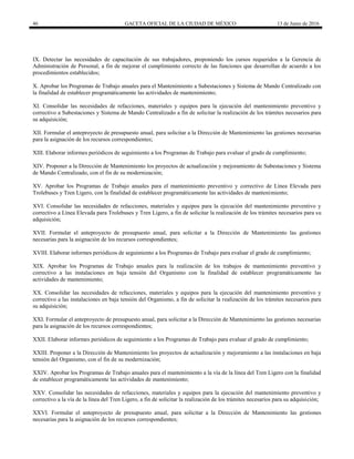 46 GACETA OFICIAL DE LA CIUDAD DE MÉXICO 13 de Junio de 2016
IX. Detectar las necesidades de capacitación de sus trabajadores, proponiendo los cursos requeridos a la Gerencia de
Administración de Personal, a fin de mejorar el cumplimiento correcto de las funciones que desarrollan de acuerdo a los
procedimientos establecidos;
X. Aprobar los Programas de Trabajo anuales para el Mantenimiento a Subestaciones y Sistema de Mando Centralizado con
la finalidad de establecer programáticamente las actividades de mantenimiento;
XI. Consolidar las necesidades de refacciones, materiales y equipos para la ejecución del mantenimiento preventivo y
correctivo a Subestaciones y Sistema de Mando Centralizado a fin de solicitar la realización de los trámites necesarios para
su adquisición;
XII. Formular el anteproyecto de presupuesto anual, para solicitar a la Dirección de Mantenimiento las gestiones necesarias
para la asignación de los recursos correspondientes;
XIII. Elaborar informes periódicos de seguimiento a los Programas de Trabajo para evaluar el grado de cumplimiento;
XIV. Proponer a la Dirección de Mantenimiento los proyectos de actualización y mejoramiento de Subestaciones y Sistema
de Mando Centralizado, con el fin de su modernización;
XV. Aprobar los Programas de Trabajo anuales para el mantenimiento preventivo y correctivo de Línea Elevada para
Trolebuses y Tren Ligero, con la finalidad de establecer programáticamente las actividades de mantenimiento;
XVI. Consolidar las necesidades de refacciones, materiales y equipos para la ejecución del mantenimiento preventivo y
correctivo a Línea Elevada para Trolebuses y Tren Ligero, a fin de solicitar la realización de los trámites necesarios para su
adquisición;
XVII. Formular el anteproyecto de presupuesto anual, para solicitar a la Dirección de Mantenimiento las gestiones
necesarias para la asignación de los recursos correspondientes;
XVIII. Elaborar informes periódicos de seguimiento a los Programas de Trabajo para evaluar el grado de cumplimiento;
XIX. Aprobar los Programas de Trabajo anuales para la realización de los trabajos de mantenimiento preventivo y
correctivo a las instalaciones en baja tensión del Organismo con la finalidad de establecer programáticamente las
actividades de mantenimiento;
XX. Consolidar las necesidades de refacciones, materiales y equipos para la ejecución del mantenimiento preventivo y
correctivo a las instalaciones en baja tensión del Organismo, a fin de solicitar la realización de los trámites necesarios para
su adquisición;
XXI. Formular el anteproyecto de presupuesto anual, para solicitar a la Dirección de Mantenimiento las gestiones necesarias
para la asignación de los recursos correspondientes;
XXII. Elaborar informes periódicos de seguimiento a los Programas de Trabajo para evaluar el grado de cumplimiento;
XXIII. Proponer a la Dirección de Mantenimiento los proyectos de actualización y mejoramiento a las instalaciones en baja
tensión del Organismo, con el fin de su modernización;
XXIV. Aprobar los Programas de Trabajo anuales para el mantenimiento a la vía de la línea del Tren Ligero con la finalidad
de establecer programáticamente las actividades de mantenimiento;
XXV. Consolidar las necesidades de refacciones, materiales y equipos para la ejecución del mantenimiento preventivo y
correctivo a la vía de la línea del Tren Ligero, a fin de solicitar la realización de los trámites necesarios para su adquisición;
XXVI. Formular el anteproyecto de presupuesto anual, para solicitar a la Dirección de Mantenimiento las gestiones
necesarias para la asignación de los recursos correspondientes;
 