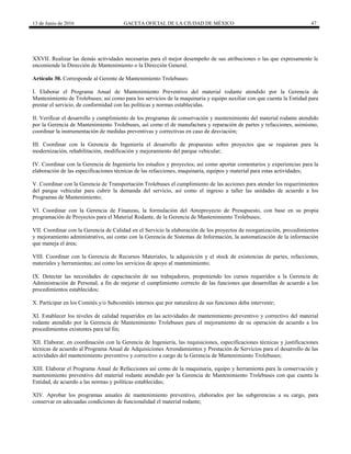 13 de Junio de 2016 GACETA OFICIAL DE LA CIUDAD DE MÉXICO 47
XXVII. Realizar las demás actividades necesarias para el mejor desempeño de sus atribuciones o las que expresamente le
encomiende la Dirección de Mantenimiento o la Dirección General.
Artículo 30. Corresponde al Gerente de Mantenimiento Trolebuses:
I. Elaborar el Programa Anual de Mantenimiento Preventivo del material rodante atendido por la Gerencia de
Mantenimiento de Trolebuses; así como para los servicios de la maquinaria y equipo auxiliar con que cuenta la Entidad para
prestar el servicio, de conformidad con las políticas y normas establecidas.
II. Verificar el desarrollo y cumplimiento de los programas de conservación y mantenimiento del material rodante atendido
por la Gerencia de Mantenimiento Trolebuses, así como el de manufactura y reparación de partes y refacciones, asimismo,
coordinar la instrumentación de medidas preventivas y correctivas en caso de desviación;
III. Coordinar con la Gerencia de Ingeniería el desarrollo de propuestas sobre proyectos que se requieran para la
modernización, rehabilitación, modificación y mejoramiento del parque vehicular;
IV. Coordinar con la Gerencia de Ingeniería los estudios y proyectos; así como aportar comentarios y experiencias para la
elaboración de las especificaciones técnicas de las refacciones, maquinaria, equipos y material para estas actividades;
V. Coordinar con la Gerencia de Transportación Trolebuses el cumplimiento de las acciones para atender los requerimientos
del parque vehicular para cubrir la demanda del servicio, así como el ingreso a taller las unidades de acuerdo a los
Programas de Mantenimiento;
VI. Coordinar con la Gerencia de Finanzas, la formulación del Anteproyecto de Presupuesto, con base en su propia
programación de Proyectos para el Material Rodante, de la Gerencia de Mantenimiento Trolebuses;
VII. Coordinar con la Gerencia de Calidad en el Servicio la elaboración de los proyectos de reorganización, procedimientos
y mejoramiento administrativo, así como con la Gerencia de Sistemas de Información, la automatización de la información
que maneja el área;
VIII. Coordinar con la Gerencia de Recursos Materiales, la adquisición y el stock de existencias de partes, refacciones,
materiales y herramientas; así como los servicios de apoyo al mantenimiento;
IX. Detectar las necesidades de capacitación de sus trabajadores, proponiendo los cursos requeridos a la Gerencia de
Administración de Personal, a fin de mejorar el cumplimiento correcto de las funciones que desarrollan de acuerdo a los
procedimientos establecidos;
X. Participar en los Comités y/o Subcomités internos que por naturaleza de sus funciones deba intervenir;
XI. Establecer los niveles de calidad requeridos en las actividades de mantenimiento preventivo y correctivo del material
rodante atendido por la Gerencia de Mantenimiento Trolebuses para el mejoramiento de su operación de acuerdo a los
procedimientos existentes para tal fin;
XII. Elaborar, en coordinación con la Gerencia de Ingeniería, las requisiciones, especificaciones técnicas y justificaciones
técnicas de acuerdo al Programa Anual de Adquisiciones Arrendamientos y Prestación de Servicios para el desarrollo de las
actividades del mantenimiento preventivo y correctivo a cargo de la Gerencia de Mantenimiento Trolebuses;
XIII. Elaborar el Programa Anual de Refacciones así como de la maquinaria, equipo y herramienta para la conservación y
mantenimiento preventivo del material rodante atendido por la Gerencia de Mantenimiento Trolebuses con que cuenta la
Entidad, de acuerdo a las normas y políticas establecidas;
XIV. Aprobar los programas anuales de mantenimiento preventivo, elaborados por las subgerencias a su cargo, para
conservar en adecuadas condiciones de funcionalidad el material rodante;
 