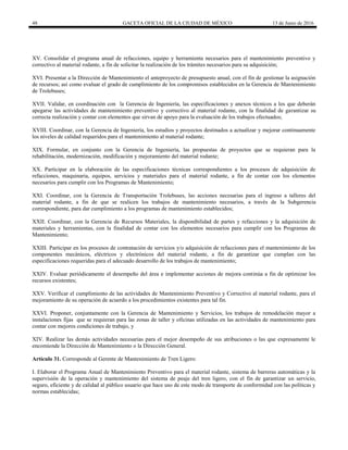 48 GACETA OFICIAL DE LA CIUDAD DE MÉXICO 13 de Junio de 2016
XV. Consolidar el programa anual de refacciones, equipo y herramienta necesarios para el mantenimiento preventivo y
correctivo al material rodante, a fin de solicitar la realización de los trámites necesarios para su adquisición;
XVI. Presentar a la Dirección de Mantenimiento el anteproyecto de presupuesto anual, con el fin de gestionar la asignación
de recursos; así como evaluar el grado de cumplimiento de los compromisos establecidos en la Gerencia de Mantenimiento
de Trolebuses;
XVII. Validar, en coordinación con la Gerencia de Ingeniería, las especificaciones y anexos técnicos a los que deberán
apegarse las actividades de mantenimiento preventivo y correctivo al material rodante, con la finalidad de garantizar su
correcta realización y contar con elementos que sirvan de apoyo para la evaluación de los trabajos efectuados;
XVIII. Coordinar, con la Gerencia de Ingeniería, los estudios y proyectos destinados a actualizar y mejorar continuamente
los niveles de calidad requeridos para el mantenimiento al material rodante;
XIX. Formular, en conjunto con la Gerencia de Ingeniería, las propuestas de proyectos que se requieran para la
rehabilitación, modernización, modificación y mejoramiento del material rodante;
XX. Participar en la elaboración de las especificaciones técnicas correspondientes a los procesos de adquisición de
refacciones, maquinaria, equipos, servicios y materiales para el material rodante, a fin de contar con los elementos
necesarios para cumplir con los Programas de Mantenimiento;
XXI. Coordinar, con la Gerencia de Transportación Trolebuses, las acciones necesarias para el ingreso a talleres del
material rodante, a fin de que se realicen los trabajos de mantenimiento necesarios, a través de la Subgerencia
correspondiente, para dar cumplimiento a los programas de mantenimiento establecidos;
XXII. Coordinar, con la Gerencia de Recursos Materiales, la disponibilidad de partes y refacciones y la adquisición de
materiales y herramientas, con la finalidad de contar con los elementos necesarios para cumplir con los Programas de
Mantenimiento;
XXIII. Participar en los procesos de contratación de servicios y/o adquisición de refacciones para el mantenimiento de los
componentes mecánicos, eléctricos y electrónicos del material rodante, a fin de garantizar que cumplan con las
especificaciones requeridas para el adecuado desarrollo de los trabajos de mantenimiento;
XXIV. Evaluar periódicamente el desempeño del área e implementar acciones de mejora continúa a fin de optimizar los
recursos existentes;
XXV. Verificar el cumplimiento de las actividades de Mantenimiento Preventivo y Correctivo al material rodante, para el
mejoramiento de su operación de acuerdo a los procedimientos existentes para tal fin.
XXVI. Proponer, conjuntamente con la Gerencia de Mantenimiento y Servicios, los trabajos de remodelación mayor a
instalaciones fijas que se requieran para las zonas de taller y oficinas utilizadas en las actividades de mantenimiento para
contar con mejores condiciones de trabajo, y
XIV. Realizar las demás actividades necesarias para el mejor desempeño de sus atribuciones o las que expresamente le
encomiende la Dirección de Mantenimiento o la Dirección General.
Artículo 31. Corresponde al Gerente de Mantenimiento de Tren Ligero:
I. Elaborar el Programa Anual de Mantenimiento Preventivo para el material rodante, sistema de barreras automáticas y la
supervisión de la operación y mantenimiento del sistema de peaje del tren ligero, con el fin de garantizar un servicio,
seguro, eficiente y de calidad al público usuario que hace uso de este modo de transporte de conformidad con las políticas y
normas establecidas;
 