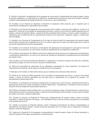 13 de Junio de 2016 GACETA OFICIAL DE LA CIUDAD DE MÉXICO 49
II. Verificar el desarrollo y cumplimiento de los programas de conservación y mantenimiento del material rodante, sistema
de barreras automáticas y la supervisión de la operación y mantenimiento del sistema de peaje del tren ligero; asimismo,
coordinar la instrumentación de medidas predictivas y correctivas en caso de deficiencias;
III. Coordinar con la Gerencia de Ingeniería el desarrollo de propuestas sobre proyectos que se requieran para la
modernización, modificación y mejoramiento del tren ligero;
IV. Participar con la Gerencia de Ingeniería en la estructuración de los estudios y proyectos para establecer, con base en la
planeación y control de las actividades de mantenimiento preventivo, mejoras en los niveles de calidad requeridos para los
equipos y sistemas del material rodante, y sistema de barreras automáticas del tren ligero; así mismo, aportar comentarios y
experiencias para la elaboración de las especificaciones técnicas de las refacciones, maquinaria, equipos y material para
estas actividades;
V. Coordinar con la Gerencia de Transportación de Tren Ligero la forma de cubrir los requerimientos del material rodante
del tren ligero necesario para la demanda del servicio, así como el ingreso de los trenes a los talleres para llevar a cabo las
acciones de mantenimiento preventivo programadas;
VI. Coordinar con la Gerencia de Finanzas, la formulación del anteproyecto del presupuesto de cada ejercicio fiscal del
área, con base en los proyectos, así como evaluar el grado de cumplimiento de los compromisos establecidos;
VII. Coordinar con la Gerencia de Calidad en el Servicio la elaboración de los proyectos de reorganización, procedimientos
y mejoramiento administrativo, así como con la Gerencia de Sistemas de Información la automatización de la información
que maneja el área;
VIII. Coordinar con la Gerencia de Recursos Materiales, la adquisición y el stock de existencias de refacciones, materiales,
herramientas y equipo, así como los servicios de apoyo al mantenimiento;
IX. Detectar las necesidades de capacitación de sus trabajadores, proponiendo los cursos requeridos a la Gerencia de
Administración de Personal, a fin de mejorar la calidad del servicio de transporte;
X. Participar en los Comités y/o Subcomités internos que por naturaleza de sus funciones deba intervenir;
XI. Establecer los niveles de calidad requeridos en las actividades de mantenimiento preventivo y correctivo del material
rodante y sistema de barreras automáticas del tren ligero para el mejoramiento de su operación de acuerdo a los
procedimientos existentes para tal fin;
XII. Elaborar, en coordinación con la Gerencia de Ingeniería, las requisiciones, anexos técnicos, especificaciones técnicas y
justificaciones técnicas de acuerdo al Programa Anual de Adquisiciones, Arrendamientos y Prestación de Servicios para el
desarrollo de las actividades del mantenimiento preventivo;
XIII. Elaborar el Programa Anual de Refacciones, así como de la maquinaria, equipo y herramienta para la conservación y
mantenimiento preventivo del material rodante y sistema de barreras automáticas del tren ligero con que cuenta la Entidad,
de acuerdo a las normas y políticas establecidas;
XIV. Aprobar los proyectos de Programa de Trabajo para el Mantenimiento del material rodante, sistema de barreras
automáticas y sistema de peaje del Tren Ligero, con la finalidad de llevar a cabo las acciones que garanticen la continuidad
en la prestación del servicio;
XV. Aprobar los proyectos de Programa Operativo Anual y Programa de Presupuesto de Egresos correspondientes al
mantenimiento del material rodante y sistema de barreras automáticas del Tren Ligero, para su integración al Programa
Operativo Anual del Organismo;
XVI. Supervisar el desarrollo de los programas de mantenimiento al material rodante, sistema de barreras automáticas y
sistema de peaje del Tren Ligero, para garantizar su funcionamiento;
 