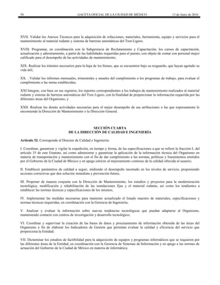 50 GACETA OFICIAL DE LA CIUDAD DE MÉXICO 13 de Junio de 2016
XVII. Validar los Anexos Técnicos para la adquisición de refacciones, materiales, herramienta, equipo y servicios para el
mantenimiento al material rodante y sistema de barreras automáticas del Tren Ligero;
XVIII. Programar, en coordinación con la Subgerencia de Reclutamiento y Capacitación, los cursos de capacitación,
actualización y adiestramiento, a partir de las habilidades requeridas para el puesto, con objeto de contar con personal mejor
calificado para el desempeño de las actividades de mantenimiento;
XIX. Realizar los trámites necesarios para la baja de los bienes, que se encuentren bajo su resguardo, que hayan agotado su
vida útil;
XX. . Validar los informes mensuales, trimestrales y anuales del cumplimiento a los programas de trabajo, para evaluar el
cumplimiento a las metas establecidas;
XXI Integrar, con base en sus registros, los reportes correspondientes a los trabajos de mantenimiento realizados al material
rodante y sistema de barreras automáticas del Tren Ligero, con la finalidad de proporcionar la información requerida por las
diferentes áreas del Organismo, y
XXII. Realizar las demás actividades necesarias para el mejor desempeño de sus atribuciones o las que expresamente le
encomiende la Dirección de Mantenimiento o la Dirección General.
SECCIÓN CUARTA
DE LA DIRECCIÓN DE CALIDAD E INGENIERÍA
Artículo 32. Corresponde al Director de Calidad e Ingeniería:
I. Coordinar, garantizar y vigilar la expedición, en tiempo y forma, de las especificaciones a que se refiere la fracción I, del
artículo 35 de este Estatuto, así como administrar y garantizar la aplicación de la información técnica del Organismo en
materia de transportación y mantenimiento con el fin de dar cumplimiento a las normas, políticas y lineamientos emitidos
por el Gobierno de la Ciudad de México y en apego estricto al mejoramiento continuo de la calidad ofrecida al usuario;
II. Establecer parámetros de calidad a seguir, midiendo el desempeño mostrado en los niveles de servicio, proponiendo
acciones correctivas que den solución inmediata y prevención futura;
III. Proponer de manera conjunta con la Dirección de Mantenimiento, los estudios y proyectos para la modernización
tecnológica, modificación y rehabilitación de las instalaciones fijas y el material rodante, así como los tendientes a
establecer las normas técnicas y especificaciones de los mismos;
IV. Implementar las medidas necesarias para mantener actualizado el listado maestro de materiales, especificaciones y
normas técnicas requeridas, en coordinación con la Gerencia de Ingeniería;
V. Analizar y evaluar la información sobre nuevas tendencias tecnológicas que puedan adaptarse al Organismo,
manteniendo contacto con centros de investigación y desarrollo tecnológico;
VI. Coordinar y supervisar la creación de las bases de datos y procesamiento de información obtenida de las áreas del
Organismo a fin de elaborar los Indicadores de Gestión que permitan evaluar la calidad y eficiencia del servicio que
proporciona la Entidad;
VII. Dictaminar los estudios de factibilidad para la adquisición de equipos y programas informáticos que se requieren por
las diferentes áreas de la Entidad, en coordinación con la Gerencia de Sistemas de Información y en apego a las normas de
actuación del Gobierno de la Ciudad de México en materia de informática;
 