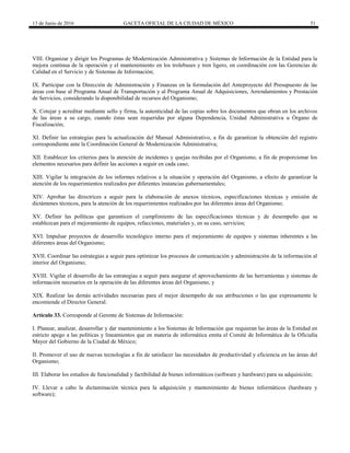 13 de Junio de 2016 GACETA OFICIAL DE LA CIUDAD DE MÉXICO 51
VIII. Organizar y dirigir los Programas de Modernización Administrativa y Sistemas de Información de la Entidad para la
mejora continua de la operación y el mantenimiento en los trolebuses y tren ligero, en coordinación con las Gerencias de
Calidad en el Servicio y de Sistemas de Información;
IX. Participar con la Dirección de Administración y Finanzas en la formulación del Anteproyecto del Presupuesto de las
áreas con base al Programa Anual de Transportación y al Programa Anual de Adquisiciones, Arrendamientos y Prestación
de Servicios, considerando la disponibilidad de recursos del Organismo;
X. Cotejar y acreditar mediante sello y firma, la autenticidad de las copias sobre los documentos que obran en los archivos
de las áreas a su cargo, cuando éstas sean requeridas por alguna Dependencia, Unidad Administrativa u Órgano de
Fiscalización;
XI. Definir las estrategias para la actualización del Manual Administrativo, a fin de garantizar la obtención del registro
correspondiente ante la Coordinación General de Modernización Administrativa;
XII. Establecer los criterios para la atención de incidentes y quejas recibidas por el Organismo, a fin de proporcionar los
elementos necesarios para definir las acciones a seguir en cada caso;
XIII. Vigilar la integración de los informes relativos a la situación y operación del Organismo, a efecto de garantizar la
atención de los requerimientos realizados por diferentes instancias gubernamentales;
XIV. Aprobar las directrices a seguir para la elaboración de anexos técnicos, especificaciones técnicas y emisión de
dictámenes técnicos, para la atención de los requerimientos realizados por las diferentes áreas del Organismo;
XV. Definir las políticas que garanticen el cumplimiento de las especificaciones técnicas y de desempeño que se
establezcan para el mejoramiento de equipos, refacciones, materiales y, en su caso, servicios;
XVI. Impulsar proyectos de desarrollo tecnológico interno para el mejoramiento de equipos y sistemas inherentes a las
diferentes áreas del Organismo;
XVII. Coordinar las estrategias a seguir para optimizar los procesos de comunicación y administración de la información al
interior del Organismo;
XVIII. Vigilar el desarrollo de las estrategias a seguir para asegurar el aprovechamiento de las herramientas y sistemas de
información necesarios en la operación de las diferentes áreas del Organismo, y
XIX. Realizar las demás actividades necesarias para el mejor desempeño de sus atribuciones o las que expresamente le
encomiende el Director General.
Artículo 33. Corresponde al Gerente de Sistemas de Información:
I. Planear, analizar, desarrollar y dar mantenimiento a los Sistemas de Información que requieran las áreas de la Entidad en
estricto apego a las políticas y lineamientos que en materia de informática emita el Comité de Informática de la Oficialía
Mayor del Gobierno de la Ciudad de México;
II. Promover el uso de nuevas tecnologías a fin de satisfacer las necesidades de productividad y eficiencia en las áreas del
Organismo;
III. Elaborar los estudios de funcionalidad y factibilidad de bienes informáticos (software y hardware) para su adquisición;
IV. Llevar a cabo la dictaminación técnica para la adquisición y mantenimiento de bienes informáticos (hardware y
software);
 