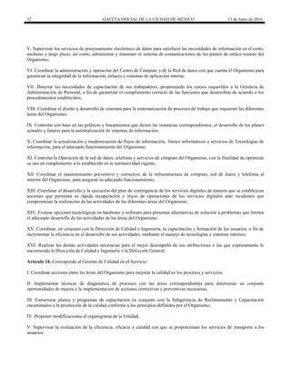 52 GACETA OFICIAL DE LA CIUDAD DE MÉXICO 13 de Junio de 2016
V. Supervisar los servicios de procesamiento electrónico de datos para satisfacer las necesidades de información en el corto,
mediano y largo plazo, así como, administrar y mantener el sistema de comunicaciones de los puntos de enlace remoto del
Organismo;
VI. Coordinar la administración y operación del Centro de Cómputo y de la Red de datos con que cuenta el Organismo para
garantizar la integridad de la información, enlaces y sistemas de aplicación interna;
VII. Detectar las necesidades de capacitación de sus trabajadores, proponiendo los cursos requeridos a la Gerencia de
Administración de Personal, a fin de garantizar el cumplimiento correcto de las funciones que desarrollan de acuerdo a los
procedimientos establecidos;
VIII. Coordinar el diseño y desarrollo de sistemas para la sistematización de procesos de trabajo que requieran las diferentes
áreas del Organismo;
IX. Controlar con base en las políticas y lineamientos que dicten las instancias correspondientes, el desarrollo de los planes
actuales y futuros para la automatización de sistemas de información;
X. Coordinar la actualización y modernización de flujos de información, bienes informáticos y servicios de Tecnologías de
información, para el adecuado funcionamiento del Organismo;
XI. Controlar la Operación de la red de datos, telefonía y servicios de cómputo del Organismo, con la finalidad de optimizar
su uso en cumplimiento a lo establecido en la normatividad vigente;
XII. Coordinar el mantenimiento preventivo y correctivo de la infraestructura de cómputo, red de datos y telefonía al
interior del Organismo, para asegurar su adecuado funcionamiento;
XIII. Coordinar el desarrollo y la ejecución del plan de contingencia de los servicios digitales de manera que se establezcan
acciones que permitan su rápida recuperación e inicio de operaciones de los servicios digitales ante incidentes que
comprometan la realización de las actividades de las diferentes áreas del Organismo;
XIV. Evaluar opciones tecnológicas en hardware y software para presentar alternativas de solución a problemas que limiten
el adecuado desarrollo de las actividades de las áreas del Organismo;
XV. Coordinar, en conjunto con la Dirección de Calidad e Ingeniería, la capacitación y formación de los usuarios, a fin de
incrementar la eficiencia en el desarrollo de sus actividades, mediante el manejo de tecnologías y sistemas internos;
XVI. Realizar las demás actividades necesarias para el mejor desempeño de sus atribuciones o las que expresamente le
encomiende la Dirección de Calidad e Ingeniería o la Dirección General.
Artículo 34. Corresponde al Gerente de Calidad en el Servicio:
I. Coordinar acciones entre las áreas del Organismo para mejorar la calidad en los procesos y servicios;
II. Implementar técnicas de diagnóstico de procesos con las áreas correspondientes para determinar en conjunto
oportunidades de mejora y la implementación de acciones correctivas y preventivas necesarias;
III. Estructurar planes y programas de capacitación en conjunto con la Subgerencia de Reclutamiento y Capacitación
encaminados a la promoción de la calidad conforme a los principios definidos por el Organismo;
IV. Proponer modificaciones al organigrama de la Entidad;
V. Supervisar la evaluación de la eficiencia, eficacia y calidad con que se proporcionan los servicios de transporte a los
usuarios;
 