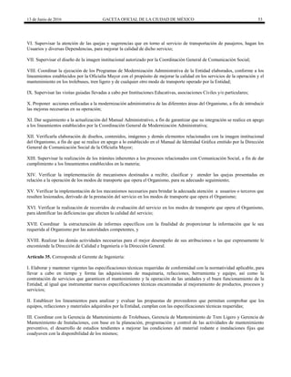 13 de Junio de 2016 GACETA OFICIAL DE LA CIUDAD DE MÉXICO 53
VI. Supervisar la atención de las quejas y sugerencias que en torno al servicio de transportación de pasajeros, hagan los
Usuarios y diversas Dependencias, para mejorar la calidad de dicho servicio;
VII. Supervisar el diseño de la imagen institucional autorizado por la Coordinación General de Comunicación Social;
VIII. Coordinar la ejecución de los Programas de Modernización Administrativa de la Entidad elaborados, conforme a los
lineamientos establecidos por la Oficialía Mayor con el propósito de mejorar la calidad en los servicios de la operación y el
mantenimiento en los trolebuses, tren ligero y de cualquier otro modo de transporte operado por la Entidad;
IX. Supervisar las visitas guiadas llevadas a cabo por Instituciones Educativas, asociaciones Civiles y/o particulares;
X. Proponer acciones enfocadas a la modernización administrativa de las diferentes áreas del Organismo, a fin de introducir
las mejoras necesarias en su operación;
XI. Dar seguimiento a la actualización del Manual Administrativo, a fin de garantizar que su integración se realice en apego
a los lineamientos establecidos por la Coordinación General de Modernización Administrativa;
XII. Verificarla elaboración de diseños, contenidos, imágenes y demás elementos relacionados con la imagen institucional
del Organismo, a fin de que se realice en apego a lo establecido en el Manual de Identidad Gráfica emitido por la Dirección
General de Comunicación Social de la Oficialía Mayor;
XIII. Supervisar la realización de los trámites inherentes a los procesos relacionados con Comunicación Social, a fin de dar
cumplimiento a los lineamientos establecidos en la materia;
XIV. Verificar la implementación de mecanismos destinados a recibir, clasificar y atender las quejas presentadas en
relación a la operación de los modos de transporte que opera el Organismo, para su adecuado seguimiento;
XV. Verificar la implementación de los mecanismos necesarios para brindar la adecuada atención a usuarios o terceros que
resulten lesionados, derivado de la prestación del servicio en los modos de transporte que opera el Organismo;
XVI. Verificar la realización de recorridos de evaluación del servicio en los modos de transporte que opera el Organismo,
para identificar las deficiencias que afecten la calidad del servicio;
XVII. Coordinar la estructuración de informes específicos con la finalidad de proporcionar la información que le sea
requerida al Organismo por las autoridades competentes, y
XVIII. Realizar las demás actividades necesarias para el mejor desempeño de sus atribuciones o las que expresamente le
encomiende la Dirección de Calidad e Ingeniería o la Dirección General.
Artículo 35. Corresponde al Gerente de Ingeniería:
I. Elaborar y mantener vigentes las especificaciones técnicas requeridas de conformidad con la normatividad aplicable, para
llevar a cabo en tiempo y forma las adquisiciones de maquinaria, refacciones, herramienta y equipo, así como la
contratación de servicios que garanticen el mantenimiento y la operación de las unidades y el buen funcionamiento de la
Entidad; al igual que instrumentar nuevas especificaciones técnicas encaminadas al mejoramiento de productos, procesos y
servicios;
II. Establecer los lineamientos para analizar y evaluar las propuestas de proveedores que permitan comprobar que los
equipos, refacciones y materiales adquiridos por la Entidad, cumplan con las especificaciones técnicas requeridas;
III. Coordinar con la Gerencia de Mantenimiento de Trolebuses, Gerencia de Mantenimiento de Tren Ligero y Gerencia de
Mantenimiento de Instalaciones, con base en la planeación, programación y control de las actividades de mantenimiento
preventivo, el desarrollo de estudios tendientes a mejorar las condiciones del material rodante e instalaciones fijas que
coadyuven con la disponibilidad de los mismos;
 