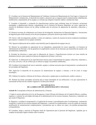54 GACETA OFICIAL DE LA CIUDAD DE MÉXICO 13 de Junio de 2016
IV. Coordinar con la Gerencia de Mantenimiento de Trolebuses, Gerencia de Mantenimiento de Tren Ligero y Gerencia de
Mantenimiento a Instalaciones, el desarrollo de estudios y proyectos que se requieran para la modernización, rehabilitación,
modificación y mejoramiento de los equipos y/o sistemas que integran el material rodante e instalaciones fijas;
V. Coordinar el desarrollo y evaluación de especificaciones técnicas para conformar bases de licitación, invitaciones
restringidas y adjudicaciones directas, conjuntamente con la Gerencia de Recursos Materiales, así como, supervisar la
emisión de dictámenes técnicos de las ofertas recibidas para los procesos de adquisición de materiales, refacciones y
equipos;
VI. Promover acciones de colaboración con Centros de Investigación, Instituciones de Educación Superior y Asociaciones
de Ingeniería para recibir asesoría en los diversos programas y proyectos técnicos que realice la Entidad;
VII. Llevar a cabo investigaciones, pruebas y visitas con empresas y centros de creación de nuevas tendencias tecnológicas
para mejoras o remplazos de los equipos existentes;
VIII. Apoyar la elaboración de los análisis costo-beneficio para la adquisición de equipos nuevos;
IX. Detectar las necesidades de capacitación de sus trabajadores, proponiendo los cursos requeridos a la Gerencia de
Administración de Personal, a fin de garantizar el cumplimiento correcto de las funciones que desarrollen de acuerdo a los
procedimientos establecidos;
X. Formular las directrices a seguir para la elaboración de Anexos y Especificaciones técnicas así como emisión de
dictámenes técnicos, para coadyuvar al proceso de adquisición de bienes y servicios;
XI. Supervisar la elaboración de las especificaciones técnicas para el mejoramiento de equipos, refacciones, materiales y,
en su caso, servicios, a fin de verificar que se realicen en apego a las políticas establecidas;
XII. Coordinar la investigación de nuevos materiales, equipos y sistemas necesarios para el mejoramiento y actualización de
las actividades del Organismo;
XIII. Supervisar el desarrollo de los proyectos de modernización de equipos y sistemas, a fin de evitar el rezago
tecnológico;
XIV. Elaborar los reportes e informes de los bienes, refacciones o equipos para su actualización, cambio o mejora, y
XV. Realizar las demás actividades necesarias para el mejor desempeño de sus atribuciones o las que expresamente le
encomiende la Dirección de Calidad e Ingeniería o la Dirección General.
SECCIÓN QUINTA
DE LA DIRECCIÓN DE ADMINISTRACIÓN Y FINANZAS
Artículo 36. Corresponde al Director de Administración y Finanzas:
I. Vigilar la estricta aplicación de la Ley de Presupuesto y Gasto Eficiente del Gobierno de la Ciudad de México, coordinar,
organizar y controlar las actividades derivadas de la administración de los recursos humanos, financieros y materiales con
que cuenta el Organismo;
II. Organizar y coordinar la programación y la aplicación de normas y procedimientos para el reclutamiento, contratación,
evaluación y control de los recursos humanos del Organismo, y autorizar los nombramientos, avisos de cambio de situación,
modificación de remuneraciones complementarias y percepciones que se cubran con cargo a las partidas presupuestales
correspondientes;
III. Coordinar, dirigir y autorizar el Programa Anual de Capacitación para el personal del Organismo, vigilando que se
cumplan los preceptos legales emitidos sobre la materia;
 