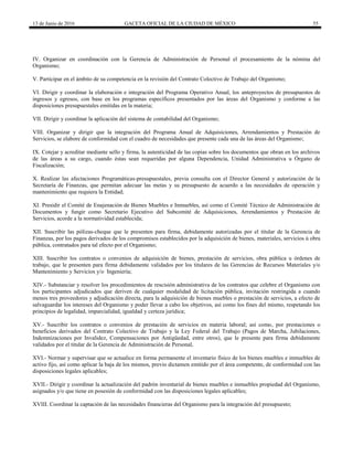 13 de Junio de 2016 GACETA OFICIAL DE LA CIUDAD DE MÉXICO 55
IV. Organizar en coordinación con la Gerencia de Administración de Personal el procesamiento de la nómina del
Organismo;
V. Participar en el ámbito de su competencia en la revisión del Contrato Colectivo de Trabajo del Organismo;
VI. Dirigir y coordinar la elaboración e integración del Programa Operativo Anual, los anteproyectos de presupuestos de
ingresos y egresos, con base en los programas específicos presentados por las áreas del Organismo y conforme a las
disposiciones presupuestales emitidas en la materia;
VII. Dirigir y coordinar la aplicación del sistema de contabilidad del Organismo;
VIII. Organizar y dirigir que la integración del Programa Anual de Adquisiciones, Arrendamientos y Prestación de
Servicios, se elabore de conformidad con el cuadro de necesidades que presente cada una de las áreas del Organismo;
IX. Cotejar y acreditar mediante sello y firma, la autenticidad de las copias sobre los documentos que obran en los archivos
de las áreas a su cargo, cuando éstas sean requeridas por alguna Dependencia, Unidad Administrativa u Órgano de
Fiscalización;
X. Realizar las afectaciones Programáticas-presupuestales, previa consulta con el Director General y autorización de la
Secretaría de Finanzas, que permitan adecuar las metas y su presupuesto de acuerdo a las necesidades de operación y
mantenimiento que requiera la Entidad;
XI. Presidir el Comité de Enajenación de Bienes Muebles e Inmuebles, así como el Comité Técnico de Administración de
Documentos y fungir como Secretario Ejecutivo del Subcomité de Adquisiciones, Arrendamientos y Prestación de
Servicios, acorde a la normatividad establecida;
XII. Suscribir las pólizas-cheque que le presenten para firma, debidamente autorizadas por el titular de la Gerencia de
Finanzas, por los pagos derivados de los compromisos establecidos por la adquisición de bienes, materiales, servicios ú obra
pública, contratados para tal efecto por el Organismo;
XIII. Suscribir los contratos o convenios de adquisición de bienes, prestación de servicios, obra pública u órdenes de
trabajo, que le presenten para firma debidamente validados por los titulares de las Gerencias de Recursos Materiales y/o
Mantenimiento y Servicios y/o Ingeniería;
XIV.- Substanciar y resolver los procedimientos de rescisión administrativa de los contratos que celebre el Organismo con
los participantes adjudicados que deriven de cualquier modalidad de licitación pública, invitación restringida a cuando
menos tres proveedores y adjudicación directa, para la adquisición de bienes muebles o prestación de servicios, a efecto de
salvaguardar los intereses del Organismo y poder llevar a cabo los objetivos, así como los fines del mismo, respetando los
principios de legalidad, imparcialidad, igualdad y certeza jurídica;
XV.- Suscribir los contratos o convenios de prestación de servicios en materia laboral; así como, por prestaciones o
beneficios derivados del Contrato Colectivo de Trabajo y la Ley Federal del Trabajo (Pagos de Marcha, Jubilaciones,
Indemnizaciones por Invalidez, Compensaciones por Antigüedad, entre otros), que le presente para firma debidamente
validados por el titular de la Gerencia de Administración de Personal,
XVI.- Normar y supervisar que se actualice en forma permanente el inventario físico de los bienes muebles e inmuebles de
activo fijo, así como aplicar la baja de los mismos, previo dictamen emitido por el área competente, de conformidad con las
disposiciones legales aplicables;
XVII.- Dirigir y coordinar la actualización del padrón inventarial de bienes muebles e inmuebles propiedad del Organismo,
asignados y/o que tiene en posesión de conformidad con las disposiciones legales aplicables;
XVIII. Coordinar la captación de las necesidades financieras del Organismo para la integración del presupuesto;
 