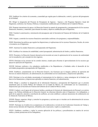 56 GACETA OFICIAL DE LA CIUDAD DE MÉXICO 13 de Junio de 2016
XIX. Establecer los criterios de economía y austeridad que regirán para la elaboración, control y ejercicio del presupuesto
de la Entidad;
XX. Dirigir la integración del Proyecto de Presupuesto de Ingresos - Egresos y del Programa Operativo Anual del
Organismo, conforme a las Normas, Políticas y Lineamientos establecidos por el Gobierno de la Ciudad de México;
XXI. Proponer mecanismos de apoyo a la Dirección General en materia de programación y presupuestación de los recursos
financieros, humanos, y materiales, para alcanzar las metas y objetivos establecidos por el Organismo;
XXII. Tramitar la autorización y ministración del presupuesto ante la Secretaría de Finanzas del Gobierno de la Ciudad de
México;
XXII. Asignar y controlar los recursos financieros autorizados conforme a los programas y responsabilidades;
XXIII. Determinar las políticas que regulen las disposiciones y/o aplicaciones de los recursos financieros, fiscales, de costos
e inventarios en el Organismo;
XXIV. Autorizar los estados financieros y presupuestales del Organismo;
XXV. Establecer los sistemas de contabilidad, control presupuestal, administración de fondos y análisis financieros;
XXVI. Presentar a la Dirección General alternativas de inversión así como la optimización de los recursos de conformidad
con la recaudación y por concepto de otros ingresos;
XXVII. Participar en las sesiones de los comités internos, creados para eficientar el aprovechamiento de los recursos que
apoyen la operación del Organismo;
XXVIII. Informar conforme a los calendarios establecidos a las Dependencias y Entidades sobre el desarrollo de las
actividades programático-presupuéstales del Organismo;
XXIX. Establecer, conjuntamente con la Dirección General y las Gerencias que la integran, políticas de operación del
Servicio en materia financiera y de administración, de conformidad con los Lineamientos y disposiciones aplicables;
XXX. Participar en las actividades encaminadas al mejoramiento de los objetivos y metas estratégicas de la Entidad, con
base en los lineamientos y disposiciones aplicables en materia financiera y de administración;
XXXI. Dirigir y coordinar la integración de la información financiera y presupuestal del Organismo que se presenta
anualmente para la Cuenta Pública del Gobierno de la Ciudad de México, de conformidad con los Lineamientos y
disposiciones que la Secretaría de Finanzas del Gobierno de la Ciudad de México emita;
XXXII. Conducir, con el apoyo de la Gerencia Jurídica, asistida por la Gerencia de Administración de Personal y en estricto
apego a las Políticas definidas por la Dirección General, las relaciones laborales entre el Organismo y los trabajadores, a
partir de la captación, atención y conciliación de conflictos, así como establecer y adecuar mecanismos de colaboración con
la Alianza de Tranviarios de México;
XXXIII. Planear, organizar, dirigir y controlar los programas y acciones que se vinculan con la administración de recursos
humanos del Organismo;
XXXIV. Participar en el ámbito de su competencia en la elaboración y revisión de las Condiciones Generales de Trabajo y
demás normas laborales del Organismo, difundirlas entre el personal y vigilar su cumplimiento;
XXXV. Establecer, coordinar y vigilar la correcta aplicación de las políticas y procedimientos en materia de servicio
médico y demás prestaciones de los trabajadores;
 