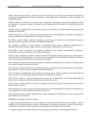 13 de Junio de 2016 GACETA OFICIAL DE LA CIUDAD DE MÉXICO 57
XXXVI. Planear, organizar, dirigir y coordinar el proceso de elaboración de la nómina de los trabajadores del Organismo,
vigilando que las percepciones, el cálculo de impuestos y demás deducciones contractuales, se realice conforme a la
normatividad vigente;
XXXVII. Establecer las directrices y lineamientos para la integración y permanente actualización del tabulador de sueldos
del Organismo y gestionar su registro y validación ante las dependencias del Gobierno de la Ciudad de México que
corresponda;
XXXVIII. Vigilar el cumplimiento y observancia de las normas y lineamientos que en materia de política salarial emitan las
dependencias competentes;
XXXIX. Participar y en su caso, coadyuvar en el funcionamiento de los Comités legalmente constituidos en el Organismo,
así como proporcionar las medidas tendientes a eficientar su operación;
XL. Planear, organizar, dirigir y controlar los programas y acciones que se vinculan con la administración de recursos
materiales, de servicios generales y del archivo documental del Organismo;
XLI. Establecer y difundir las normas, políticas y procedimientos para regular la adquisición, almacenamiento y
distribución de los bienes muebles, equipos e insumos; así como para la contratación de servicios diversos;
XLII. Definir y vigilar la aplicación de las políticas y lineamientos para mantener permanentemente actualizado el
inventario de los bienes que constituyen el activo fijo del Organismo;
XLIII. Coordinar la integración, analizar y verificar el desarrollo del Programa Anual de Adquisiciones, Arrendamientos y
Prestación de Servicios del Organismo así como tramitar y dar seguimiento a las solicitudes de adquisiciones de bienes y
servicios que requieran las distintas áreas que conforman al Organismo;
XLIV. Establecer con base en la normatividad aplicable, las políticas y lineamientos para la ejecución y administración de
los contratos de adquisición de bienes y servicios;
XLV. Organizar y dirigir el desarrollo de los programas, proyectos y presupuestos que se requieran para las adecuaciones,
mantenimiento y conservación de los inmuebles propiedad del Organismo;
XLVI. Coordinar la implementación de los mecanismos necesarios para la creación, operación y manejo del sistema de
archivos, conforme a las disposiciones legales y administrativas aplicables en la materia;
XLVII. Definir, establecer y vigilar la aplicación de mecanismos para el aseguramiento de los bienes patrimoniales del
Organismo, así como para la gestión de las indemnizaciones cuando así proceda;
XLVIII. Dirigir y validar mediante su visto bueno el Programa Interno de Protección Civil que desarrolle la Gerencia de
Mantenimiento y Servicios;
XLIX. Participar y en su caso, coadyuvar en el funcionamiento de los Comités legalmente constituidos en el Organismo, así
como proporcionar las medidas tendientes a eficientar su operación;
XLX. Realizar las demás actividades necesarias para el mejor desempeño de sus atribuciones o las que expresamente le
encomiende la Dirección General.
Artículo 37. Corresponde al Gerente de Finanzas:
I. Vigilar la estricta aplicación de la Ley de Presupuesto y Gasto Eficiente del Distrito Federal, coordinar y vigilar la
integración de los Programas Operativos Anuales, anteproyectos de presupuestos de ingresos y egresos del Organismo y
controlar tanto el ejercicio del importe aprobado, como la tramitación de las modificaciones del mismo;
II. Coordinar y vigilar los mecanismos administrativos que garanticen un ejercicio y control presupuestal eficiente;
 