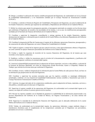 58 GACETA OFICIAL DE LA CIUDAD DE MÉXICO 13 de Junio de 2016
III. Dirigir y coordinar la aplicación del sistema contable-presupuestal del Organismo; de conformidad con la Ley General
de Contabilidad Gubernamental y a los lineamientos emitidos por el Consejo Nacional de Armonización Contable
(CONAC);
IV. Coordinar y controlar el Sistema de Registro de Contabilidad y Presupuesto del Organismo, así como la elaboración de
los Estados Financieros e informes que requieran las autoridades y Dependencias del Gobierno de la Ciudad de México;
V. Definir los criterios para ajustar los presupuestos parciales, al presupuesto autorizado en conjunto con las diversas áreas
que conforman el Organismo, de acuerdo a las necesidades de las mismas, o en su caso, las modificaciones presupuestales
acordadas por la Secretaría de Finanzas del Gobierno de la Ciudad de México;
VI. Coordinar y supervisar la integración, consolidación y entrega oportuna de los estados financieros, reportes,
declaraciones de impuestos e información para la rendición de la Cuenta Pública a las diferentes Dependencias del Gobierno
de la Ciudad de México;
VII. Coordinar la integración del Plan de Cuentas para el registro de las diferentes operaciones financieras, presupuestales y
de consecución de metas del Organismo; así como el Manual de Contabilidad de la Entidad;
VIII. Vigilar el registro y control de los ingresos que por venta de servicios y otros aprovechamientos obtiene el Organismo,
así como controlar los apoyos financieros procedentes del Gobierno de la Ciudad de México;
IX. Evaluar y vigilar los esquemas de inversión de los recursos financieros del Organismo, de tal manera que sean
invertidos en las mejores condiciones;
X. Establecer, verificar y validar los mecanismos para la revisión de la documentación comprobatoria y justificativa del
ejercicio del presupuesto, conforme a la normatividad vigente;
XI. Autorizar la disponibilidad presupuestal para la adquisición de bienes materiales, servicios u obra pública, a solicitud de
la Gerencia de Recursos Materiales, así como las requisiciones (Fondo Revolvente, Gastos a Comprobar, Ordenes de
Trabajo), que soliciten las diversas áreas que conforman el Organismo;
XII. Coordinar, revisar y validar la integración de la información para la Cuenta Pública de cada ejercicio fiscal, con base en
la información que proporcionen las áreas del Organismo;
XIII. Coordinar y supervisar las acciones necesarias para que los registros contables se mantengan debidamente
actualizados, conforme a la Ley General de Contabilidad Gubernamental, normas contables y lineamientos que emite el
Consejo Nacional de Armonización Contable (CONAC);
XIV. Autorizar, los pagos derivados de los compromisos establecidos, para la adquisición de bienes, materiales, servicios u
obra pública, contraídos para tal efecto por el Organismo;
XV. Supervisar el registro contable de las operaciones del Organismo, de conformidad con la normatividad vigente en la
materia, con objeto de verificar el correcto ejercicio de los recursos;
XVI. Revisar los reportes contables con la finalidad de garantizar la confiabilidad de la información proporcionada a las
diversas Dependencias del Gobierno de la Ciudad de México, los Órganos Fiscalizadores y las áreas internas del
Organismo;
XVII. Supervisar la veracidad de la información financiera del Organismo, para la adecuada elaboración de la cuenta
Pública del Gobierno de la Ciudad de México;
XVIII. Validar, de conformidad con la normatividad vigente, las operaciones inherentes a pagos mediante cheque o
transferencia electrónica para el cumplimiento de los compromisos contraídos por el Organismo con proveedores,
prestadores de servicios o contratistas;
 
