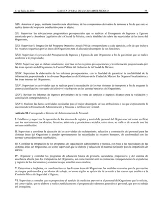 13 de Junio de 2016 GACETA OFICIAL DE LA CIUDAD DE MÉXICO 59
XIX. Autorizar el pago, mediante transferencia electrónica, de los compromisos derivados de nóminas a fin de que este se
realice dentro de los plazos establecidos para tal efecto;
XX. Supervisar las adecuaciones programático presupuestales que se realicen al Presupuesto de Ingresos y Egresos
autorizado por la Asamblea Legislativa de la Ciudad de México, con la finalidad de cubrir las necesidades de las áreas del
Organismo;
XXI. Supervisar la integración del Programa Operativo Anual (POA) correspondiente a cada ejercicio, a fin de que incluya
los recursos requeridos por las áreas del Organismo para el adecuado desempeño de sus funciones;
XXII. Supervisar el ejercicio del Presupuesto de Ingresos y Egresos de este Organismo a fin de garantizar que se realice
conforme a lo programado;
XXIII. Supervisar que se elabore anualmente, con base en los registros presupuestarios y la información proporcionada por
las áreas operativas del Organismo, la Cuenta Pública del Gobierno de la Ciudad de México;
XXIV. Supervisar la elaboración de los informes presupuestarios, con la finalidad de garantizar la confiabilidad de la
información proporcionada a las diversas Dependencias del Gobierno de la Ciudad de México, los Órganos Fiscalizadores y
las áreas internas del Organismo;
XXV. Supervisar las actividades que se realicen para la recaudación de los tres sistemas de transporte a fin de asegurar la
correcta clasificación y recuento del efectivo y su depósito en las cuentas bancarias del Organismo;
XXVI. Revisar los informes de ingresos provenientes de la venta de servicios e ingresos diversos para la validación y
conciliación correspondientes, y
XXVII. Realizar las demás actividades necesarias para el mejor desempeño de sus atribuciones o las que expresamente le
encomiende la Dirección de Administración y Finanzas o la Dirección General.
Artículo 38. Corresponde al Gerente de Administración de Personal:
I. Establecer y supervisar la operación de los sistemas de registro y control de personal del Organismo, así como verificar
que los movimientos, incidencias, licencias, asistencia y prestaciones sociales, entre otros, se realicen de acuerdo con las
normas establecidas;
II. Supervisar y coordinar la ejecución de las actividades de reclutamiento, selección y contratación del personal para las
distintas áreas del Organismo y atender oportunamente las necesidades de recursos humanos, de conformidad con las
normas y procedimientos establecidos;
III. Coordinar la integración de los programas de capacitación administrativa y técnica, con base a las necesidades de las
distintas áreas del Organismo, así como supervisar que se elabore y seleccione el material necesario para la impartición de
cursos;
IV. Organizar y controlar los programas de educación básica de primaria, secundaria, preparatoria y del sistema de
enseñanza abierta para los trabajadores del Organismo, así como tramitar ante las instancias correspondientes la expedición
y registro de los documentos y constancias que acrediten esos estudios;
V. Determinar e implantar, en coordinación con las diversas áreas del Organismo, las medidas necesarias para la prevención
de riesgos profesionales y accidentes de trabajo, así como vigilar su aplicación de acuerdo a las normas que establezca la
Comisión Mixta de Seguridad e Higiene;
VI. Supervisar y controlar que se proporcione el servicio de medicina preventiva al personal del Organismo que lo solicite,
así como vigilar, que se elabore y realice periódicamente el programa de exámenes generales al personal, que por su trabajo
así lo requiera;
 