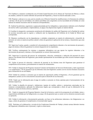60 GACETA OFICIAL DE LA CIUDAD DE MÉXICO 13 de Junio de 2016
VII. Establecer y mantener coordinación con el Comité Central Ejecutivo de la Alianza de Tranviarios de México, a efecto
de estudiar y analizar los asuntos laborales del personal del Organismo, y buscar la solución adecuada a estos;
VIII. Proponer y adecuar en su caso, previa consulta con el Director General las modificaciones a la Estructura de confianza
y de base a fin de que las actividades y los salarios percibidos sean congruentes con las necesidades de la Entidad, así como
realizar los trámites necesarios ante las instancias correspondientes;
IX. Analizar las peticiones, sugerencias y quejas presentadas por los trabajadores y representantes sindicales con la finalidad
de resolver sobre su procedencia o improcedencia, en apego a las disposiciones legales en materia laboral;
X. Coordinar la integración y permanente actualización del tabulador de sueldos del Organismo con la finalidad de realizar
las acciones necesarias para su registro y validación ante las dependencias del Gobierno de la Ciudad de México que
correspondan;
XI. Mantener coordinación con las dependencias y entidades competentes en materia de administración y desarrollo de
personal, así como en materia de política salarial a efecto de garantizar la aplicación de las normas y lineamientos que estas
emitan;
XII. Supervisar la glosa, guarda y custodia de la documentación comprobatoria inherente a los movimientos de personal y
pagos de nómina a efecto de garantizar la correcta integración de los expedientes;
XIII. Verificar continuamente los sistemas y programas informáticos con que operan los registros inherentes a los
movimientos de personal y nóminas, a fin de garantizar su correcto funcionamiento;
XIV. Supervisar la ejecución del proceso de reclutamiento, selección, contratación e inducción del personal de nuevo
ingreso a las distintas áreas del Organismo, para atender oportunamente las necesidades que sobre recursos humanos tengan
las mismas;
XV. Vigilar el proceso de selección e inducción de personal en las distintas áreas del Organismo para garantizar el
cumplimiento de las normas y procedimientos en materia de reclutamiento;
XVI. Validar la integración del Programa Anual de Contratos de Prestadores de Servicios Profesionales y darle seguimiento
a su cumplimiento, a fin de garantizar que las diferentes áreas del Organismo cuenten con los recursos humanos necesarios
para el desarrollo de sus actividades;
XVII. Validar los contratos o convenios que en materia de capacitación celebre el Organismo, a fin de garantizar que los
trabajadores cuenten con los conocimientos necesarios para el desarrollo de sus funciones;
XVIII. Vigilar que la información para el pago de sueldos se presente en forma oportuna para el procesamiento de las
nóminas respectivas;
XIX. Validar la plantilla de personal y tabulaciones vigentes de sueldos, salarios y prestaciones autorizadas por las
instancias correspondientes, aplicando las deducciones legales que correspondan a efecto de que la elaboración de las
nóminas se realice de forma correcta y oportuna;
XX. . Vigilar la integración del Programa Operativo Anual de la Gerencia, a partir de las propuestas de actividades, metas y
requerimientos definidas por las Subgerencias a su cargo a fin de garantizar que se cuente con los elementos necesarios para
su operación;
XXI. Validar la información y documentación generada, con base en las atribuciones inherentes a las Subgerencias a su
cargo, a efecto de garantizar el cumplimiento a la normatividad vigente;
XXII. Participar en la elaboración y revisión de las Condiciones Generales de Trabajo y demás normas laborales internas
del Organismo, difundirlas entre el personal y vigilar su observancia;
 