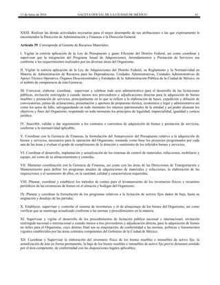 13 de Junio de 2016 GACETA OFICIAL DE LA CIUDAD DE MÉXICO 61
XXIII. Realizar las demás actividades necesarias para el mejor desempeño de sus atribuciones o las que expresamente le
encomienden la Dirección de Administración y Finanzas o la Dirección General.
Artículo 39. Corresponde al Gerente de Recursos Materiales:
I. Vigilar la estricta aplicación de la Ley de Presupuesto y gasto Eficiente del Distrito Federal, así como coordinar y
supervisar que la integración del Programa Anual de Adquisiciones, Arrendamientos y Prestación de Servicios sea
conforme a los requerimientos realizados por las diversas áreas del Organismo;
II. Vigilar la estricta aplicación de la Ley de Adquisiciones del Distrito Federal, su Reglamento y la Normatividad en
Materia de Administración de Recursos para las Dependencias, Unidades Administrativas, Unidades Administrativas de
Apoyo Técnico Operativo, Órganos Desconcentrados y Entidades de la Administración Pública de la Ciudad de México, en
el ámbito de competencia de ésta Gerencia;
III. Convocar, elaborar, coordinar, supervisar y celebrar todo acto administrativo para el desarrollo de las licitaciones
públicas, invitación restringida a cuando menos tres proveedores y adjudicaciones directas para la adquisición de bienes
muebles y prestación de servicios, principalmente en lo que se refiere a la elaboración de bases, expedición y difusión de
convocatorias, juntas de aclaraciones, presentación y apertura de propuestas técnica, económica y legal y administrativa así
como los actos de fallo, salvaguardando en todo momento los interese patrimoniales de la entidad y así poder alcanzar los
objetivos y fines del Organismo, respetando en todo momento los principios de legalidad, imparcialidad, igualdad y certeza
jurídica.
IV. Suscribir, validar y dar seguimiento a los contratos o convenios de adquisición de bienes y prestación de servicios,
conforme a la normatividad aplicable;
V. Coordinar con la Gerencia de Finanzas, la formulación del Anteproyecto del Presupuesto relativo a la adquisición de
bienes y servicios, necesarios para la operación del Organismo, tomando como base los proyectos programados por cada
una de las áreas y evaluar el grado de cumplimiento de la dotación y suministro de los referidos bienes y servicios;
VI. Coordinar el desarrollo, implantación y actualización de los sistemas de control de materiales, refacciones, mobiliario y
equipo, así como de su almacenamiento y custodia;
VII. Mantener coordinación con la Gerencia de Finanzas, así como con las áreas de las Direcciones de Transportación y
Mantenimiento para definir los programas anuales de adquisiciones de materiales y refacciones, la elaboración de las
requisiciones y el suministro de ellos, en la cantidad, calidad y características requeridas;
VIII. Planear, coordinar y establecer los métodos de conteo para el levantamiento de los inventarios físicos y recuentos
periódicos de las existencias de bienes en el almacén y bodegas del Organismo;
IX. Planear y coordinar la formulación de los programas relativos a la licitación de activos fijos dados de baja, hasta su
asignación y desalojo de las partidas;
X. Establecer, supervisar y controlar el sistema de inventarios y el de almacenaje de los bienes del Organismo, así como
verificar que se mantenga actualizado conforme a las normas y procedimientos en la materia;
XI. Supervisar y vigilar el desarrollo de los procedimientos de licitación pública nacional e internacional, invitación
restringida nacional e internacional a cuando menos a tres proveedores y adjudicación directa, para la adquisición de bienes
no útiles para el Organismo, cuyo destino final sea su enajenación; de conformidad a las normas, políticas y lineamientos
vigentes establecidos por las áreas centrales competentes del Gobierno de la Ciudad de México;
XII. Coordinar y Supervisar la elaboración del inventario físico de los bienes muebles e inmuebles de activo fijo, la
actualización de éste en forma permanente, la baja de los bienes muebles e inmuebles de activo fijo previo dictamen emitido
por el área competente, de conformidad con las disposiciones legales aplicables;
 