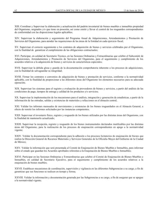 62 GACETA OFICIAL DE LA CIUDAD DE MÉXICO 13 de Junio de 2016
XIII. Coordinar y Supervisar la elaboración y actualización del padrón inventarial de bienes muebles e inmuebles propiedad
del Organismo, asignados y/o que tiene en posesión, así como emitir y llevar el control de los resguardos correspondientes
de conformidad con las disposiciones legales aplicables;
XIV. Supervisar la elaboración y seguimiento del Programa Anual de Adquisiciones, Arrendamientos y Prestación de
Servicios del Organismo, para atender las requisiciones de las áreas de la Entidad en cada ejercicio fiscal;
XV. Supervisar el correcto seguimiento a los contratos de adquisición de bienes y servicios celebrados por el Organismo,
con la finalidad de garantizar el cumplimiento de las obligaciones contractuales;
XVI. Participar, en calidad de Secretario Técnico, en las Sesiones Ordinarias y Extraordinarias que celebre el Subcomité de
Adquisiciones, Arrendamientos y Prestación de Servicios del Organismo, para el seguimiento y cumplimiento de los
acuerdos relativos a la adquisición de bienes y servicios de características especiales;
XVII. Supervisar la debida glosa y guarda de la documentación comprobatoria inherente a los procesos de adquisiciones,
con la finalidad de salvaguardar su integridad;
XVIII. Firmar los contratos o convenios de adquisición de bienes y prestación de servicios, conforme a la normatividad
aplicable, con la finalidad de proporcionar a las diferentes áreas del Organismo los elementos necesarios para su adecuada
operación;
XIX. Supervisar los sistemas para el registro y evaluación de proveedores de bienes y servicios, a partir del análisis de las
condiciones de pago, tiempos de entrega y calidad de los productos y/o servicios;
XX. Supervisar la implementación de los mecanismos para el análisis, integración y generación de estadísticas, a partir de la
información de las entradas, salidas y existencias de materiales y refacciones en el almacén central;
XXI. Validar los informes mensuales de movimientos y existencias de los bienes resguardados en el Almacén General, a
efecto de remitir los informes solicitados por las instancias competentes;
XXII. Supervisar el inventario físico, registro y resguardo de los bienes utilizados por las distintas áreas del Organismo, con
la finalidad de mantenerlo actualizado;
XXIII. Supervisar la recepción, registro y resguardo de los bienes instrumentales declarados inutilizables por las distintas
áreas del Organismo, para la realización de los procesos de enajenación correspondientes en apego a la normatividad
vigente;
XXIV. Validar la documentación correspondiente para la adhesión a los procesos licitatorios de enajenación de bienes que
realiza la Dirección General de Recursos Materiales y Servicios Generales de la Oficialía Mayor del Gobierno de la Ciudad
de México;
XXV. Validar la información que será presentada al Comité de Enajenación de Bienes Muebles e Inmuebles, para informar
sobre el estado que guardan los Acuerdos aprobados referentes a la Enajenación de Bienes Muebles e Inmuebles;
XXVI. Participar en las Sesiones Ordinarias y Extraordinarias que celebre el Comité de Enajenación de Bienes Muebles e
Inmuebles, en calidad de Secretario Ejecutivo, para el seguimiento y cumplimiento de los acuerdos relativos a la
enajenación de bienes muebles;
XXVII. Establecer mecanismos de coordinación, supervisión y vigilancia en las diferentes Subgerencias a su cargo, a fin de
garantizar que sus funciones se realicen en tiempo y forma;
XXVIII. Validar la información y documentación generada por las Subgerencias a su cargo, a fin de asegurar que se apegue
a la normatividad vigente;
 