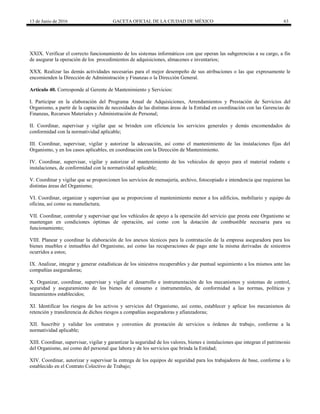 13 de Junio de 2016 GACETA OFICIAL DE LA CIUDAD DE MÉXICO 63
XXIX. Verificar el correcto funcionamiento de los sistemas informáticos con que operan las subgerencias a su cargo, a fin
de asegurar la operación de los procedimientos de adquisiciones, almacenes e inventarios;
XXX. Realizar las demás actividades necesarias para el mejor desempeño de sus atribuciones o las que expresamente le
encomienden la Dirección de Administración y Finanzas o la Dirección General.
Artículo 40. Corresponde al Gerente de Mantenimiento y Servicios:
I. Participar en la elaboración del Programa Anual de Adquisiciones, Arrendamientos y Prestación de Servicios del
Organismo, a partir de la captación de necesidades de las distintas áreas de la Entidad en coordinación con las Gerencias de
Finanzas, Recursos Materiales y Administración de Personal;
II. Coordinar, supervisar y vigilar que se brinden con eficiencia los servicios generales y demás encomendados de
conformidad con la normatividad aplicable;
III. Coordinar, supervisar, vigilar y autorizar la adecuación, así como el mantenimiento de las instalaciones fijas del
Organismo, y en los casos aplicables, en coordinación con la Dirección de Mantenimiento.
IV. Coordinar, supervisar, vigilar y autorizar el mantenimiento de los vehículos de apoyo para el material rodante e
instalaciones, de conformidad con la normatividad aplicable;
V. Coordinar y vigilar que se proporcionen los servicios de mensajería, archivo, fotocopiado e intendencia que requieran las
distintas áreas del Organismo;
VI. Coordinar, organizar y supervisar que se proporcione el mantenimiento menor a los edificios, mobiliario y equipo de
oficina, así como su manufactura;
VII. Coordinar, controlar y supervisar que los vehículos de apoyo a la operación del servicio que presta este Organismo se
mantengan en condiciones óptimas de operación, así como con la dotación de combustible necesaria para su
funcionamiento;
VIII. Planear y coordinar la elaboración de los anexos técnicos para la contratación de la empresa aseguradora para los
bienes muebles e inmuebles del Organismo, así como las recuperaciones de pago ante la misma derivadas de siniestros
ocurridos a estos;
IX. Analizar, integrar y generar estadísticas de los siniestros recuperables y dar puntual seguimiento a los mismos ante las
compañías aseguradoras;
X. Organizar, coordinar, supervisar y vigilar el desarrollo e instrumentación de los mecanismos y sistemas de control,
seguridad y aseguramiento de los bienes de consumo e instrumentales, de conformidad a las normas, políticas y
lineamientos establecidos;
XI. Identificar los riesgos de los activos y servicios del Organismo, así como, establecer y aplicar los mecanismos de
retención y transferencia de dichos riesgos a compañías aseguradoras y afianzadoras;
XII. Suscribir y validar los contratos y convenios de prestación de servicios u órdenes de trabajo, conforme a la
normatividad aplicable;
XIII. Coordinar, supervisar, vigilar y garantizar la seguridad de los valores, bienes e instalaciones que integran el patrimonio
del Organismo, así como del personal que labora y de los servicios que brinda la Entidad;
XIV. Coordinar, autorizar y supervisar la entrega de los equipos de seguridad para los trabajadores de base, conforme a lo
establecido en el Contrato Colectivo de Trabajo;
 