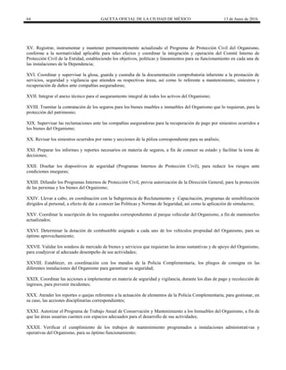 64 GACETA OFICIAL DE LA CIUDAD DE MÉXICO 13 de Junio de 2016
XV. Registrar, instrumentar y mantener permanentemente actualizado el Programa de Protección Civil del Organismo,
conforme a la normatividad aplicable para tales efectos y coordinar la integración y operación del Comité Interno de
Protección Civil de la Entidad, estableciendo los objetivos, políticas y lineamientos para su funcionamiento en cada una de
las instalaciones de la Dependencia;
XVI. Coordinar y supervisar la glosa, guarda y custodia de la documentación comprobatoria inherente a la prestación de
servicios, seguridad y vigilancia que atienden su respectivas áreas, así como lo referente a mantenimiento, siniestros y
recuperación de daños ante compañías aseguradoras;
XVII. Integrar el anexo técnico para el aseguramiento integral de todos los activos del Organismo;
XVIII. Tramitar la contratación de los seguros para los bienes muebles e inmuebles del Organismo que lo requieran, para la
protección del patrimonio;
XIX. Supervisar las reclamaciones ante las compañías aseguradoras para la recuperación de pago por siniestros ocurridos a
los bienes del Organismo;
XX. Revisar los siniestros ocurridos por ramo y secciones de la póliza correspondiente para su análisis;
XXI. Preparar los informes y reportes necesarios en materia de seguros, a fin de conocer su estado y facilitar la toma de
decisiones;
XXII. Diseñar los dispositivos de seguridad (Programas Internos de Protección Civil), para reducir los riesgos ante
condiciones inseguras;
XXIII. Difundir los Programas Internos de Protección Civil, previa autorización de la Dirección General, para la protección
de las personas y los bienes del Organismo;
XXIV. Llevar a cabo, en coordinación con la Subgerencia de Reclutamiento y Capacitación, programas de sensibilización
dirigidos al personal, a efecto de dar a conocer las Políticas y Normas de Seguridad, así como la aplicación de simulacros;
XXV. Coordinar la suscripción de los resguardos correspondientes al parque vehicular del Organismo, a fin de mantenerlos
actualizados;
XXVI. Determinar la dotación de combustible asignado a cada uno de los vehículos propiedad del Organismo, para su
óptimo aprovechamiento;
XXVII. Validar los sondeos de mercado de bienes y servicios que requieran las áreas sustantivas y de apoyo del Organismo,
para coadyuvar al adecuado desempeño de sus actividades;
XXVIII. Establecer, en coordinación con los mandos de la Policía Complementaria, los pliegos de consigna en las
diferentes instalaciones del Organismo para garantizar su seguridad;
XXIX. Coordinar las acciones a implementar en materia de seguridad y vigilancia, durante los días de pago y recolección de
ingresos, para prevenir incidentes;
XXX. Atender los reportes o quejas referentes a la actuación de elementos de la Policía Complementaria, para gestionar, en
su caso, las acciones disciplinarias correspondientes;
XXXI. Autorizar el Programa de Trabajo Anual de Conservación y Mantenimiento a los Inmuebles del Organismo, a fin de
que las áreas usuarias cuenten con espacios adecuados para el desarrollo de sus actividades;
XXXII. Verificar el cumplimiento de los trabajos de mantenimiento programados a instalaciones administrativas y
operativas del Organismo, para su óptimo funcionamiento;
 