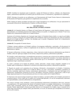 13 de Junio de 2016 GACETA OFICIAL DE LA CIUDAD DE MÉXICO 65
XXXIII. Coordinar los mecanismos para la operación y manejo del Sistema de Archivos, conforme a las disposiciones
legales y administrativas aplicables en la materia, para un eficiente acceso a la información y seguridad de los expedientes;
XXXIV. Participar, de acuerdo con sus atribuciones, en el funcionamiento del Comité Técnico Interno de Administración
de Documentos del Organismo, para garantizar el cumplimiento de sus acuerdos;
XXXV. Realizar las demás actividades necesarias para el mejor desempeño de sus atribuciones o las que expresamente le
encomiende la Dirección de Administración y Finanzas o la Dirección General.
SECCIÓN SEXTA
DEL ÓRGANO DE CONTROL INTERNO
Artículo 41. La Contraloría Interna es el Órgano de Control Interno del Organismo y estará adscrita, jerárquica, técnica y
funcionalmente a la Contraloría General de la Ciudad de México de acuerdo a lo dispuesto por el artículo 74 de la Ley
Orgánica de la Administración Pública de la Ciudad de México.
Asimismo en los términos dispuestos por el precepto legal citado, la Contraloría Interna tendrá a su cargo las actividades
relativas al control y evaluación de la gestión pública de la Entidad por medio de los lineamientos que emita la Contraloría
General de la Ciudad de México con base a las facultades que le concede el Reglamento Interior de la Administración
Pública de la Ciudad de México.
Artículo 42. Corresponde al Contralor Interno:
I. Ordenar y ejecutar auditorías en la Entidad, conforme a los programas establecidos y autorizados, a fin de promover la
eficiencia en sus operaciones y verificar el cumplimiento de sus objetivos y de las disposiciones legales, reglamentarias y
administrativas vigentes;
II. Ejecutar verificaciones, revisiones, inspecciones, visitas e intervenir en todos los procesos administrativos que efectúe la
Entidad, a efecto de vigilar que cumplan con las normas y disposiciones jurídicas y administrativas aplicables;
III. Formular y emitir observaciones y recomendaciones preventivas y correctivas que se deriven de las auditorías ordinarias
y extraordinarias, revisiones, verificaciones, visitas e inspecciones; dar seguimiento sistemático a las mismas; determinar su
solventación; así como dejar insubsistente aquellas observaciones que en su solventación o seguimiento sobrevenga un
impedimento legal o material para su atención;
IV. Asistir y participar en los órganos de gobierno, comités, subcomités y demás cuerpos colegiados, instalados en la
Entidad, según corresponda por competencia, en términos de las disposiciones jurídicas y administrativas aplicables;
V. Requerir de acuerdo con la naturaleza de sus funciones, información y documentación a la Entidad y Contralorías
Internas de la Administración Pública de la Ciudad de México, así como a proveedores, arrendadores, prestadores de
servicios, contratistas, supervisores externos, concesionarios, permisionarios, o cualesquiera otros que intervengan en las
adquisiciones, arrendamientos, prestación de servicios, obra pública, concesiones, permisos, enajenaciones y todos los que
tengan alguna participación en los procedimientos previstos en el marco jurídico de la Ciudad de México;
VI. Intervenir en las actas de entrega-recepción que realicen los titulares y servidores públicos de la Entidad y personal de la
Contraloría Interna, a fin de vigilar que se cumpla con la normatividad aplicable y en caso de incumplimiento, determinar
las responsabilidades y sanciones administrativas correspondientes;
VII. Conocer, investigar, iniciar, desahogar y resolver procedimientos administrativos disciplinarios sobre actos, omisiones
e incumplimiento a los requerimientos que efectúe la Contraloría General, sus unidades administrativas, o la Contraloría
Interna según corresponda, respecto de servidores públicos adscritos a la Entidad, que pudieran afectar la legalidad,
honradez, lealtad, imparcialidad y eficiencia que deben observar en el desempeño de su empleo, cargo o comisión, de los
cuales tenga conocimiento por cualquier medio, para determinar, en su caso, las sanciones que correspondan en los términos
de la Ley de la materia;
 
