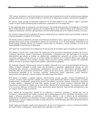 66 GACETA OFICIAL DE LA CIUDAD DE MÉXICO 13 de Junio de 2016
VIII. Conocer, substanciar y resolver los recursos de revocación que se promuevan en contra de resoluciones que impongan
sanciones administrativas a los servidores públicos, en términos de las disposiciones jurídicas y administrativas aplicables;
IX. Acordar, cuando proceda, la suspensión temporal de los servidores públicos de sus empleos, cargos o comisiones
cuando a su juicio resulte conveniente para la conducción o continuación de las investigaciones;
X. Dar seguimiento hasta su solventación, a las observaciones y recomendaciones generadas a la Entidad, por la Contaduría
Mayor de Hacienda de la Asamblea Legislativa de la Ciudad de México, de la Auditoría Superior de la Federación, y otros
órganos de fiscalización. Asimismo, dar seguimiento a la Carta de Recomendaciones de los Auditores Externos, en su caso;
XI. Verificar la aplicación de los indicadores de gestión establecidos por la Contraloría General para la Entidad, a efecto de
evaluar el desempeño y resultados de las mismas;
XII. Recibir, analizar y tramitar las solicitudes de certificación de afirmativa ficta y vigilar que el superior jerárquico de la
autoridad omisa, provea lo que corresponda en términos de lo previsto por la Ley de Procedimiento Administrativo del
Distrito Federal, debiendo informar a la Contraloría General sobre las solicitudes y trámites realizados, así como de las
responsabilidades y sanciones que se determinen;
XIII. Supervisar el cumplimiento de las obligaciones fiscales por parte de la Entidad, según corresponda por competencia;
XIV. Ordenar y realizar visitas e inspecciones a las instalaciones de los proveedores, arrendadores, prestadores de servicios,
contratistas, supervisores externos, concesionarios, permisionarios o cualesquiera otros que intervengan en los procesos
administrativos que efectúa la Entidad, las adquisiciones, arrendamientos, prestación de servicios, obra pública,
concesiones, permisos y demás previstos en el marco jurídico del Gobierno de la Ciudad de México, para vigilar que
cumplan con lo establecido en los contratos, convenios, títulos concesión, acuerdos, permisos, cualquier otro instrumento
jurídico, así como en las normas y disposiciones jurídicas y administrativas aplicables;
XV. Suspender temporal o definitivamente, declarar la nulidad y reposición, en su caso, de los procedimientos de licitación
pública, invitación restringida a cuando menos tres proveedores o contratistas, adjudicaciones directas, así como
cualesquiera otros procesos y procedimientos administrativos previstos en los ordenamientos aplicables vigentes,
incluyendo todas las consecuencias administrativas o legales que de éstos resulten, cuando deriven de irregularidades o
inconsistencias detectadas en las revisiones, auditorías, verificaciones, visitas, inspecciones, quejas, denuncias,
intervenciones, participaciones, o que por cualquier otro medio tengan conocimiento;
XVI. Instruir a la Entidad, a suspender temporal o definitivamente, revocar, rescindir o terminar anticipadamente los
contratos, convenios, títulos concesión, acuerdos, actas, pagos y demás instrumentos jurídicos y administrativos, en materia
de adquisiciones, arrendamientos, prestación de servicios, obra pública, concesiones, permisos, enajenación y adquisición
de bienes muebles e inmuebles, así como todos aquellos previstos en el marco normativo, incluyendo todas las
consecuencias administrativas o legales que de éstos resulten, derivado de las irregularidades o inconsistencias detectadas
en las revisiones, auditorías, verificaciones, visitas, inspecciones, quejas, denuncias, intervenciones, participaciones o que
por cualquier medio se tenga conocimiento;
XVII. Realizar las investigaciones, disponer de las diligencias y actuaciones pertinentes y solicitar toda clase de
información y documentación que resulten necesarios, para la debida integración de los expedientes relacionados con las
quejas y denuncias presentadas por particulares o servidores públicos o que se deriven de los procedimientos
administrativos disciplinarios que substancien, revisiones, auditorías, verificaciones, visitas, inspecciones, intervenciones,
participaciones, o que por cualquier otro medio se tenga conocimiento, auxiliándose para tales efectos del personal adscrito
a la Contraloría Interna;
XVIII. Vigilar que la Entidad, cumpla con las disposiciones de la Ley de Transparencia y Acceso a la Información Pública
del Distrito Federal, su Reglamento y demás disposiciones aplicables en la materia;
 