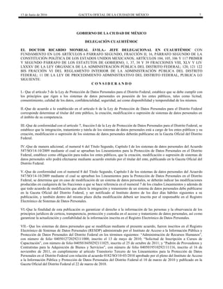 13 de Junio de 2016 GACETA OFICIAL DE LA CIUDAD DE MÉXICO 7
GOBIERNO DE LA CIUDAD DE MÉXICO
DELEGACIÓN CUAUHTÉMOC
EL DOCTOR RICARDO MONREAL ÁVILA.- JEFE DELEGACIONAL EN CUAUHTÉMOC CON
FUNDAMENTO EN LOS ARTÍCULOS 6 PÁRRAFO SEGUNDO, FRACCIÓN II; 16, PÁRRAFO SEGUNDO DE LA
CONSTITUCIÓN POLÍTICA DE LOS ESTADOS UNIDOS MEXICANOS; ARTÍCULOS 104, 105, 106 Y 117 PRIMER
Y SEGUNDO PÁRRAFO DE LOS ESTATUTOS DE GOBIERNO; 1, 37, 38 Y 39 FRACCIONES VIII, XLV Y LIV
LXXXV DE LA LEY ORGÁNICA DE LA ADMINISTRACIÓN PÚBLICA DEL DISTRITO FEDERAL; 120, 121 122
BIS FRACCIÓN VI DEL REGLAMENTO INTERIOR DE LA ADMINISTRACIÓN PÚBLICA DEL DISTRITO
FEDERAL; 11 DE LA LEY DE PROCEDIMIENTO ADMINISTRATIVO DEL DISTRITO FEDERAL, PUBLICA LO
SIGUIENTE:
C O N S I D E R A N D O
I.- Que el artículo 5 de la Ley de Protección de Datos Personales para el Distrito Federal, establece que se debe cumplir con
los principios que rigen a los sistemas de datos personales en posesión de los entes públicos, tales como licitud,
consentimiento, calidad de los datos, confidencialidad, seguridad, así como disponibilidad y temporalidad de los mismos.
II.-Que de acuerdo a lo establecido en el artículo 6 de la Ley de Protección de Datos Personales para el Distrito Federal
corresponde determinar al titular del ente público, la creación, modificación o supresión de sistemas de datos personales en
el ámbito de su competencia.
III.-Que de conformidad con el artículo 7, fracción I de la Ley de Protección de Datos Personales para el Distrito Federal, se
establece que la integración, tratamiento y tutela de los sistemas de datos personales está a cargo de los entes públicos y su
creación, modificación o supresión de los sistemas de datos personales deberán publicarse en la Gaceta Oficial del Distrito
Federal.
IV.-Que de manera adicional, el numeral 6 del Título Segundo, Capítulo I de los sistemas de datos personales del Acuerdo
547/SO/14-10/2009 mediante el cual se aprueban los Lineamientos para la Protección de Datos Personales en el Distrito
Federal, establece como obligación para todos los entes públicos, que la creación, modificación o supresión de sistemas de
datos personales sólo podrá efectuarse mediante acuerdo emitido por el titular del ente, publicando en la Gaceta Oficial del
Distrito Federal.
V.-Que de conformidad con el numeral 8 del Título Segundo, Capítulo I de los sistemas de datos personales del Acuerdo
547/SO/14-10/2009 mediante el cual se aprueban los Lineamientos para la Protección de Datos Personales en el Distrito
Federal, se determina que en caso de modificación de un sistema de datos personales, se deberán indicar las modificaciones
producidas en cualquiera de las fracciones a que se hace referencia en el numeral 7 de los citados Lineamientos y además de
que todo acuerdo de modificación que afecte la integración y tratamiento de un sistema de datos personales debe publicarse
en la Gaceta Oficial del Distrito Federal, y ser notificado al Instituto dentro de los diez días hábiles siguientes a su
publicación, y también dentro del mismo plazo dicha modificación deberá ser inscrita por el responsable en el Registro
Electrónico de Sistemas de Datos Personales.
VI.-Que la finalidad de esta publicación es garantizar el derecho a la información de las personas y la observancia de los
principios jurídicos de certeza, transparencia, protección y custodia en el acceso y tratamiento de datos personales, así como
garantizar la actualización y confiabilidad de la información inscrita en el Registro Electrónico de Datos Personales.
VII.- Que los sistemas de datos personales que se modifican mediante el presente acuerdo, fueron inscritos en el Registro
Electrónico de Sistemas de Datos Personales (RESDP) administrado por el Instituto de Acceso a la Información Pública y
Protección de Datos Personales del Distrito Federal en los términos siguientes: “Administración de Recursos Humanos”,
con número de folio 0405012720292111000, inscrito el 13 de mayo de 2010; “Solicitud de Inscripción a Cursos de
Capacitación”, con número de folio 0405018450292111025, inscrito el 25 de octubre de 2011; y “Padrón de Proveedores y
Contratistas para la Adquisición de Bienes y Servicios”, con número de folio 0405019510292111116, inscrito el 16 de
noviembre de 2011, en cumplimiento al artículo Transitorio Tercero de los Lineamientos para la Protección de Datos
Personales en el Distrito Federal con relación al acuerdo 0182/SO/10-03/2010 aprobado por el pleno del Instituto de Acceso
a la Información Pública y Protección de Datos Personales del Distrito Federal el 10 de marzo de 2010 y publicado en la
Gaceta Oficial del Distrito Federal el 22 de marzo de 2010.
 