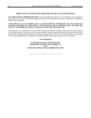 70 GACETA OFICIAL DE LA CIUDAD DE MÉXICO 13 de Junio de 2016
TRIBUNAL DE LO CONTENCIOSO ADMINISTRATIVO DE LA CIUDAD DE MÉXICO
LIC. OFELIA PAOLA HERRERA BELTRÁN, Secretaria General de Acuerdos “A” con fundamento en los artículos 17
fracción IX y 62 fracciones I y XXVIII del Reglamento Interior del Tribunal de lo Contencioso Administrativo del Distrito
Federal emito el siguiente:
AVISO POR EL QUE SE INFORMA QUE LA ELIMINACIÓN DE EXPEDIENTES DE LOS JUICIOS DE
NULIDAD, RECURSOS DE APELACIÓN E INSTANCIAS DE QUEJA, RESPECTO DEL AÑO DOS MIL
NUEVE Y ANTERIORES, SE LLEVÓ A CABO EL PASADO 19 DE MAYO DEL 2016.
Con fundamento en el artículo 34 de la Ley de Archivos del Distrito Federal y el artículo 30 fracciones VII, XXI y XXII de
la Ley Orgánica de este Tribunal, así como el acuerdo tomado en Sesión de Junta de Gobierno, el día doce de mayo del dos
mil dieciséis. Se informa que el día diecinueve de mayo del presente año, se llevó a cabo la eliminación de los expedientes
de Juicios de Nulidad, Recursos de Apelación e Instancias de Queja, respecto del año dos mil nueve y anteriores.
www.tcadf.gob.mx
SUFRAGIO EFECTIVO, NO REELECCIÓN
SECRETARIA GENERAL DE ACUERDOS “A”
(Firma)
LICENCIADA OFELIA PAOLA HERRERA BELTRÁN
 