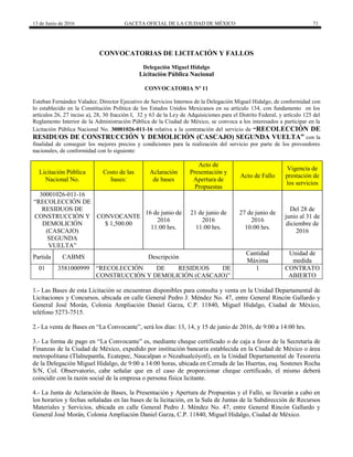 13 de Junio de 2016 GACETA OFICIAL DE LA CIUDAD DE MÉXICO 71
CONVOCATORIAS DE LICITACIÓN Y FALLOS
Delegación Miguel Hidalgo
Licitación Pública Nacional
CONVOCATORIA Nº 11
Esteban Fernández Valadez, Director Ejecutivo de Servicios Internos de la Delegación Miguel Hidalgo, de conformidad con
lo establecido en la Constitución Política de los Estados Unidos Mexicanos en su artículo 134, con fundamento en los
artículos 26, 27 inciso a), 28, 30 fracción I, 32 y 63 de la Ley de Adquisiciones para el Distrito Federal, y artículo 125 del
Reglamento Interior de la Administración Pública de la Ciudad de México, se convoca a los interesados a participar en la
Licitación Pública Nacional No. 30001026-011-16 relativa a la contratación del servicio de “RECOLECCIÓN DE
RESIDUOS DE CONSTRUCCIÓN Y DEMOLICIÓN (CASCAJO) SEGUNDA VUELTA” con la
finalidad de conseguir los mejores precios y condiciones para la realización del servicio por parte de los proveedores
nacionales, de conformidad con lo siguiente:
Licitación Pública
Nacional No.
Costo de las
bases:
Aclaración
de bases
Acto de
Presentación y
Apertura de
Propuestas
Acto de Fallo
Vigencia de
prestación de
los servicios
30001026-011-16
“RECOLECCIÓN DE
RESIDUOS DE
CONSTRUCCIÓN Y
DEMOLICIÓN
(CASCAJO)
SEGUNDA
VUELTA”
CONVOCANTE
$ 1,500.00
16 de junio de
2016
11:00 hrs.
21 de junio de
2016
11:00 hrs.
27 de junio de
2016
10:00 hrs.
Del 28 de
junio al 31 de
diciembre de
2016
Partida CABMS Descripción
Cantidad
Máxima
Unidad de
medida
01 3581000999 “RECOLECCIÓN DE RESIDUOS DE
CONSTRUCCIÓN Y DEMOLICIÓN (CASCAJO)”
1 CONTRATO
ABIERTO
1.- Las Bases de esta Licitación se encuentran disponibles para consulta y venta en la Unidad Departamental de
Licitaciones y Concursos, ubicada en calle General Pedro J. Méndez No. 47, entre General Rincón Gallardo y
General José Morán, Colonia Ampliación Daniel Garza, C.P. 11840, Miguel Hidalgo, Ciudad de México,
teléfono 5273-7515.
2.- La venta de Bases en “La Convocante”, será los días: 13, 14, y 15 de junio de 2016, de 9:00 a 14:00 hrs.
3.- La forma de pago en “La Convocante” es, mediante cheque certificado o de caja a favor de la Secretaría de
Finanzas de la Ciudad de México, expedido por institución bancaria establecida en la Ciudad de México o área
metropolitana (Tlalnepantla, Ecatepec, Naucalpan o Nezahualcóyotl), en la Unidad Departamental de Tesorería
de la Delegación Miguel Hidalgo, de 9:00 a 14:00 horas, ubicada en Cerrada de las Huertas, esq. Sostenes Rocha
S/N, Col. Observatorio, cabe señalar que en el caso de proporcionar cheque certificado, el mismo deberá
coincidir con la razón social de la empresa o persona física licitante.
4.- La Junta de Aclaración de Bases, la Presentación y Apertura de Propuestas y el Fallo, se llevarán a cabo en
los horarios y fechas señaladas en las bases de la licitación, en la Sala de Juntas de la Subdirección de Recursos
Materiales y Servicios, ubicada en calle General Pedro J. Méndez No. 47, entre General Rincón Gallardo y
General José Morán, Colonia Ampliación Daniel Garza, C.P. 11840, Miguel Hidalgo, Ciudad de México.
 