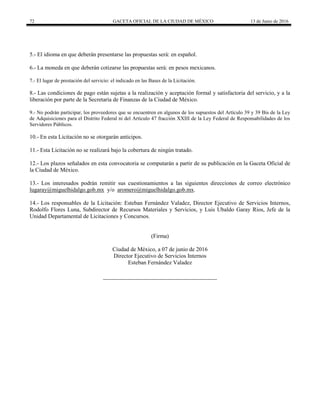 72 GACETA OFICIAL DE LA CIUDAD DE MÉXICO 13 de Junio de 2016
5.- El idioma en que deberán presentarse las propuestas será: en español.
6.- La moneda en que deberán cotizarse las propuestas será: en pesos mexicanos.
7.- El lugar de prestación del servicio: el indicado en las Bases de la Licitación.
8.- Las condiciones de pago están sujetas a la realización y aceptación formal y satisfactoria del servicio, y a la
liberación por parte de la Secretaría de Finanzas de la Ciudad de México.
9.- No podrán participar, los proveedores que se encuentren en algunos de los supuestos del Artículo 39 y 39 Bis de la Ley
de Adquisiciones para el Distrito Federal ni del Artículo 47 fracción XXIII de la Ley Federal de Responsabilidades de los
Servidores Públicos.
10.- En esta Licitación no se otorgarán anticipos.
11.- Esta Licitación no se realizará bajo la cobertura de ningún tratado.
12.- Los plazos señalados en esta convocatoria se computarán a partir de su publicación en la Gaceta Oficial de
la Ciudad de México.
13.- Los interesados podrán remitir sus cuestionamientos a las siguientes direcciones de correo electrónico
lugaray@miguelhidalgo.gob.mx y/o aromero@miguelhidalgo.gob.mx.
14.- Los responsables de la Licitación: Esteban Fernández Valadez, Director Ejecutivo de Servicios Internos,
Rodolfo Flores Luna, Subdirector de Recursos Materiales y Servicios, y Luis Ubaldo Garay Rios, Jefe de la
Unidad Departamental de Licitaciones y Concursos.
(Firma)
Ciudad de México, a 07 de junio de 2016
Director Ejecutivo de Servicios Internos
Esteban Fernández Valadez
 