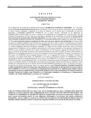 76 GACETA OFICIAL DE LA CIUDAD DE MÉXICO 13 de Junio de 2016
E D I C T O S
JUZGADO DÉCIMO SEGUNDO DE LO CIVIL
DE LA CIUDAD DE MÉXICO
EXPEDIENTE 200/2016.
E D I C T O
En las diligencias de Jurisdicción Voluntaria promovidas por BARRAGAN SANDOVAL GERARDO; el C. Juez dicto
auto de fecha once de marzo del año en curso que a la letra dice: Con el escrito de cuenta y documentos que se acompañan
al mismo, fórmese expediente y regístrese en el Libro de Gobierno con el número que le corresponda. Se tiene por
presentada a GERARDO BARRAGÁN SANDOVAL por si propio derecho, solicitando en las diligencias de
JURISDICCIÓN VOLUNTARIA las cuales se admiten con fundamento por lo dispuesto por el artículo 893 y 927 del
Código de Procedimientos Civiles y para que tenga lugar el desahogo de las testimoniales se señalan las DOCE HORAS
DEL DIA NUEVE DE MAYO DEL DOS MIL DIECISÉIS, por lo que queda a cargo del oferente la presentación de sus
testigos MARIO ALBERTO SANTILLÁN SANDOVAL Y ALFONSO MARTINEZ JUAREZ en la fecha antes señalada,
así como auto aclaratorio dictado en audiencia de fecha nueve de mayo ambos de dos mil dieciséis, en el que se dejo
sin efectos la audiencia señalada en auto de fecha once de marzo del año en curso y ordenó con fundamento en el artículo
122 fracción III del Código de Procedimientos Civiles inmatricular el inmueble ubicado en Callejón Santa María número
21, Colonia Magdalena Atlazolpa, Delegación Iztapalapa, C.P. 09410 en esta Ciudad, terreno que cuenta con diversas
construcciones no habitables, con una superficie aproximada de 9,200 metros cuadrados con las siguientes colindancias AL
NORTE, en dos medidas, la primera de 53 metros 30 centímetros con Paz Guerrero, segunda con dieciocho metros con
Díaz, AL SUR en dos medidas, la primera de 48 metros30 centímetros con la señora Galicia, 28 metros señor Gutiérrez, al
ORIENTE en tres medidas, primera con 57 metros, 64 centímetros con José Cara, segunda en 10 metros, 15 centímetros con
Paz Guerra, AL PONIENTE en dos medidas, primera 12.50 c. m., la segunda 59.25 metros, AL NORTE 76 metros, 36
centímetros, con callejón Santa María, AL SURESTE 67.75 metros con Privada de Allende, AL NOROESTE 75 metros
con privada de allende con propiedad particular, 59.25 metros, AL NORESTE 75.75 metros con propiedad particular, AL
SURESTE 66 metros con propiedad particular, a fin de obtener la declaración judicial de propiedad y la inmatriculación del
mismo en el Registro Público de la Propiedad y del Comercio de esta Ciudad. Hechas las publicaciones señaladas, córrase
traslado de la solicitud para que en el término de NUEVE DÍAS HÁBILES manifiesten lo que a sus intereses convenga, a
las personas de quienes el promovente obtuvo la posesión persona moral Nacional Financiera, Sociedad Nacional De
Crédito, Institución De Banca De Desarrollo como fiduciaria en el fideicomiso de Recuperación de Cartera número
955-3 (FIDERCA) a través de su mandatario el Organismo Descentralizado de la Administración Pública Federal,
denominado Servicio de Administración y Enajenación de Bienes (SAE) como causahabiente de Nacional Financiera,
Sociedad Nacional de Crédito, como Fiduciaria en el Fideicomiso Liquidador de Instituciones y Organizaciones
Auxiliares de Crédito (FIDELIQ) en su carácter de “Vendedor”.
A T E N T A M E N T E.
Ciudad de México a 12 de Mayo del 2016.
LA C. SECRETARIA DE ACUERDOS
(Firma)
LICENCIADA CAROLINA GUERRERO CUAMATZI.
PARA SU PUBLICACIÓN POR UNA SOLA VEZ EN EL DIARIO OFICIAL DE LA FEDERACIÓN, BOLETÍN
JUDICIAL, GACETA OFICIAL DEL GOBIERNO DE ESTA CIUDAD, SECCIÓN BOLETÍN REGISTRAL ASÍ
COMO EN EL PERIÓDICO EL DIARIO DE MÉXICO, debiendo fijar un anuncio de proporciones visibles en la
parte externa del inmueble motivo de estas diligencias, informando a las personas que pueden considerarse
perjudiciales, vecinos y público en general, la existencia del procedimiento de inmatriculación judicial respecto al
inmueble señalado, debiendo contener el anuncio los requisitos señalados en la fracción III del artículo 122 citado.- -
 