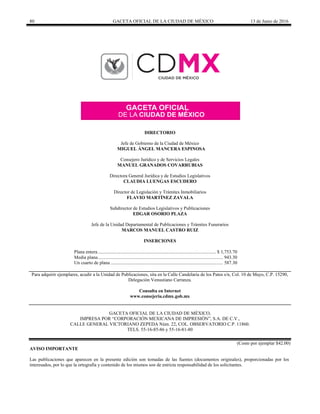 80 GACETA OFICIAL DE LA CIUDAD DE MÉXICO 13 de Junio de 2016
DIRECTORIO
Jefe de Gobierno de la Ciudad de México
MIGUEL ÁNGEL MANCERA ESPINOSA
Consejero Jurídico y de Servicios Legales
MANUEL GRANADOS COVARRUBIAS
Directora General Jurídica y de Estudios Legislativos
CLAUDIA LUENGAS ESCUDERO
Director de Legislación y Trámites Inmobiliarios
FLAVIO MARTÍNEZ ZAVALA
Subdirector de Estudios Legislativos y Publicaciones
EDGAR OSORIO PLAZA
Jefe de la Unidad Departamental de Publicaciones y Trámites Funerarios
MARCOS MANUEL CASTRO RUIZ
INSERCIONES
Plana entera................................................................................................... $ 1,753.70
Media plana......................................................................................................... 943.30
Un cuarto de plana .............................................................................................. 587.30
Para adquirir ejemplares, acudir a la Unidad de Publicaciones, sita en la Calle Candelaria de los Patos s/n, Col. 10 de Mayo, C.P. 15290,
Delegación Venustiano Carranza.
Consulta en Internet
www.consejeria.cdmx.gob.mx
GACETA OFICIAL DE LA CIUDAD DE MÉXICO,
IMPRESA POR “CORPORACIÓN MEXICANA DE IMPRESIÓN”, S.A. DE C.V.,
CALLE GENERAL VICTORIANO ZEPEDA Núm. 22, COL. OBSERVATORIO C.P. 11860.
TELS. 55-16-85-86 y 55-16-81-80
(Costo por ejemplar $42.00)
AVISO IMPORTANTE
Las publicaciones que aparecen en la presente edición son tomadas de las fuentes (documentos originales), proporcionadas por los
interesados, por lo que la ortografía y contenido de los mismos son de estricta responsabilidad de los solicitantes.
 