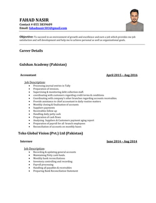 FAHAD NASIR
Contact # 055 3839609
Email: fahadnasir303@gmail.com
Objective: To succeed in an environment of growth and excellence and earn a job which provides me job
satisfaction and self development and help me to achieve personal as well as organizational goals.
Career Details
Gulshan Academy (Pakistan)
Accountant April 2015 – Aug 2016
Job Description:
 Processing journal entries in Tally
 Preparation of invoices.
 Supervising & monitoring debt collection staff.
 coordinating with customers regarding credit terms & conditions
 Coordinating with company’s other branches regarding accounts receivables.
 Provide assistance to chief accountant in daily routine matters
 Monthly closing & finalization of accounts
 Suppliers payments
 Receivables follow up
 Handling daily petty cash
 Preparation of cash flows
 Analyzing Suppliers & Customers payment aging report
 Preparation of payroll for all branch employees
 Reconciliation of accounts on monthly bases
Teko Global Vision (Pvt.) Ltd (Pakistan)
Internee June 2014 – Aug 2014
Job Description:
 Recording & updating general accounts
 Maintaining Petty cash funds.
 Monthly bank reconciliations
 Inventory controlling and recording
 Payroll processing
 Handling all payables & receivables
 Preparing Bank Reconciliation Statement
 