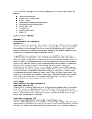 Alberta Construction Safety Association Certified and Alberta Government Labor Accredited in the
following:
• Construction Safety Officer
• Health & Safety Program Auditor
• W.H.M.I.S. Trainer
• Transportation of Dangerous Goods Instructor
• Defensive Driving Instructor Cert# 9842
• Confined Space Entry
• First Aid and CPR
• Safety Training Instructor
• ICS 2008/09
Employment History 1993- 2015
Feb 15-April 15
Initial Industries Ltd. Peace River Alberta
Short Contract
This contract was for the improvement of the companies Safety Management Systems, the company had
grown beyond it current policies and procedures from a small operatation to a mid size company. After a
gap analysis had been completed by a prospective client several short falls (26) in the program were
identified and thus creating the need for improvement. The program was reviewed and items including
those identified in the Gap analyisi were addressed and improved.
Being an Oil Field transport company it was imperitive to realine the SMS for all current and future
contracts for the company. Programs created included a revision of the disciplinary policy to reflect an
improved system for dealing with delinquent employees in their accountabilities during the performance
of the work duties; a wildlife awareness program was also developed as the company had experienced
incidents on the Hiway with animals. Training was also identified as the company did not have a formal
system to confirm operator competency when operating equipment as repairs had increased
substantially. Also identified was the need for a formal program to address operator fatigue, a program
was developed as well due to several fatigue related incidents the company had experienced. The high
turnover of employees identified the requirement for an employee exit program to identify the high
turnover rate experienced also identified by the gap analysis and the trending of the same. Most issues
identified by the gap analysis were created or improved upon. The companies incident report form was
also in need of improvement so anew format was developed and brought in to sevice to improve
reporting capabilities for the company and to clients as required.
Conklin, Alberta
Devon Energy/ Dura Joint current September 2014
Project Safety Advisor Jack Fish
This project is the Insulation of two 275,000 barrel oil holding tanks with Dura Joints one piece insulation
product. The project required the guidance of a senior safety advisor to build the contractors project
safety management plan, and the corporate safety manual as well as completing the ITP for the company
to ensure quality control. Leading, mentoring the company’s and field leadership to develop an active
positive safety culture to ensure a safe project.
Saskatchewan July-September 2014
Pipeworx Mistral Flat Lake Pipeline Project Weyburn Project Sr. Safety Advisor
Installation of 65Km 16in pipeline Duties included but were not limited to writing the of the site specific
and environmental orientations as well as issuing safe work and ground disturbance permits to employees
and contractors as well as new hire orientations to all workers coming on site. Touring the work areas to
 