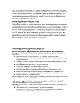 ensure company safe work procedures were followed during work execution. Liaison with client safety
and environmental representatives to ensure project requirements were followed. Completing formal and
informal inspections and of equipment and the work area as well the safety administration on a daily
basis for compliance to the clients expectations. Resolving short falls observed during field inspections.
Completing equipment administration inspections to a high standard ensuring documentation was in
place and correctly completed for operation.
Agrium Nitrogen Operations May 22-June 09 -2014
Project Night Sebior Safety Advisor Boiler Rebuild
This project was brought to my attention as Agrium had several First Aid events during the completion of
the project, reporting to the project engineer the duration was of a short time period approximately two
and a half weeks. During this period I was brought in to be the client (Agrium) representative, having the
contractor safety reps reporting to my office. For the period the project field tours with the contractor
safety reps were completed and safety short falls were addressed and corrected. Meetings with the
contractor safety reps were held to address issues pertaining to the project through the project twice
weekly to assist the contractor reps with the challenges at their level to quick resolution. On completion
of the project no incident or injury events where reported and the project was completed with great
satisfaction of Agrium and start-up was attained with no incident’s
Canadian Natural Resources November 2012- February 2013
Senior Safety Advisor managing four construction Projects
New mine shop expansion, new modular site camp construction, exciting two camp expansions
Reporting directly to the safety lead on all safety related functions & responsibilities included but were
not limited to:
• Daily administration of all safety matters at the leadership level with contractors
• Project inspections to identify and correct substandard conditions and hazards identified in day
to day work activities
• Interacting with senior leaders for operational construction activities during weekly contractor
meetings.
• Ensured work permits were correct in the work description
• Leading field safety audits and evaluations with contractors.
• Leading/Mentoring role in accident investigations with leadership
• Reviewing safety materials to reflect current contractor and governmental standards
• Liaison with client representatives in reporting and managing incident investigations and
corrective measures in the application required to reduce company incident frequency
• Complex underground piping infrastructure
Coaching employees on correctly assessing field level hazards and documentation FLRA and general safety
awareness with employees and field leadership
PCL-Co-operators Upgrader of Regina, Saskatchewan refinery February 2012 – November 2012
Senior Safety Advisor Refinery – Demineralization Project
Reporting directly to the safety lead on all safety related functions & responsibilities included but were
not limited to
• Daily administration of all safety matters at the field leadership level
• Orientations when required and training employees to identify and correct substandard
conditions and hazards identified in day to day work activities
 