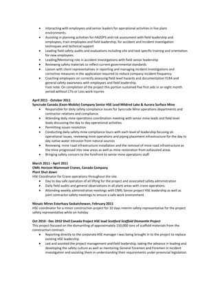 • Interacting with employees and senior leaders for operational activities in live plant
environments.
• Assisting in planning activities for HAZOPS and risk assessment with field leadership and
employees, train employees and field leadership, for accident and Incident investigation
techniques and technical support
• Leading field safety audits and evaluations including site and task specific training and orientation
for new employees.
• Leading/Mentoring role in accident investigations with field senior leadership
• Reviewing safety materials to reflect current governmental standards
• Liaison with client representatives in reporting and managing incident investigations and
corrective measures in the application required to reduce company incident frequency
• Coaching employees on correctly assessing field level hazards and documentation FLRA and
general safety awareness with employees and field leadership.
Foot note: On completion of the project this portion sustained five first aids in an eight month
period without LTIs or Loss work injuries
April 2011 - October 2011
Syncrude Canada (Exon-Mobile) Company Senior HSE Lead Mildred Lake & Aurora Surface Mine
• Responsible for daily safety compliance issues for Syncrude Mine operations departments and
contractor relations and compliance.
• Attending daily mine operations coordination meeting with senior mine leads and field level
leads discussing the day to day operational activities
• Permitting issues resolution
• Conducting daily safety mine compliance tours with each level of leadership focusing on
operational issues, reviewing mine operations and piping placement infrastructure for the day to
day native water intrusion from natural sources
• Reviewing mine road infrastructure installation and the removal of mine road infrastructure as
the mine progressed into new areas as well as mine restoration from exhausted areas
• Bringing safety concern to the forefront to senior mine operations staff
March 2011 - April 2011
CNRL Horizon Mammoet Cranes, Canada Company
Plant Shut down
HSE Coordinator for Crane operations throughout the site.
• Day to day safe operation of all lifting for the project and associated safety administration
• Daily field audits and general observations in all plant areas with crane operations.
• Attending weekly administrative meetings with CNRL Senior project HSE leadership as well as
joint contractor safety meetings to ensure a safe work environment.
Mosaic Mines Esterhazy Saskatchewan, February 2011
HSE coordinator for a minor construction project for 10 days interim safety representative for the project
safety representative while on holiday
Oct 2010 - Dec 2010 Shell Canada Project HSE lead Scotford Scaffold Dismantle Project
This project focused on the dismantling of approximately 150,000 tons of scaffold materials from the
construction contract.
• Reporting directly to the corporate HSE manager I was being brought in to the project to replace
existing HSE leadership
• Led and assisted the project management and field leadership, taking the advance in leading and
developing the safety culture as well as mentoring General Foremen and Foremen in incident
investigation and assisting them in understanding their requirements under provincial legislation.
 