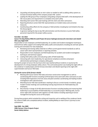 • Up grading and placing policies on site in place as needed as well as adding safety systems to
increase functional ability of the company project HSE system.
• Leading the HSE group of four employees and guiding company field staff, in the development of
CSE rescue plans and requirements to complete entry work safely.
• Attending client senior HSE Lead meetings with the client and other contractors.
• Reporting directly to senior Shell HSE representatives on Incident status and corrective
measures.
• Coordinating safety efforts for the company in field activities including but not limited to the stop
the drop program.
• In general, leading the day to day HSE administration and the direction or junior field safety
personnel required for the project safety success.
Feb 2010 - Oct 2010
Suncor Fire Bag Malloy HRSG Re-weld Project & Suncor Hydrogen furnace fire shut down and rebuild
HSE Lead, Night Shift
Responsible to train employees and field leadership, for accident and Incident investigation techniques
and technical safety support and Leading field safety audits and evaluations including site and task specific
training and orientation for new employees.
• Reviewing and revising safety materials to reflect current governmental standards as well as
Liaison with client representatives in reporting activities.
• Responsible to train employees and field leadership, for accident and Incident investigation
techniques and technical support.
• Leading field safety audits and evaluating audits of field leadership.
• Interacting with client leadership, for operational compliance activities and project
administration pertaining to company safety goals.
During this project at Suncor the Journey to Zero was reached without incidents or injuries by the
development of a strong employee safety culture. This contracted position was leading the night shift on
the condenser re-weld project and the furnace shut down and rebuild reporting to the night shift
superintendent and Suncor HSE leads.
During the course of the furnace rebuild
• Meeting with Suncor Senior HSE leads and senior construction management as well as
coordinating HSE functions including Confined Space Entry work with other contractors to and
including field Inspections of all site areas and plant activities coordinating and leading Incident
investigations with subcontractors.
• Attending Suncor HSE lead coordinators meeting to discuss current trends in Incidents, group
Incident review meetings and coordinating training requirements for field leadership and
employees.
• Also directly in charge of all HSE administration functions including leading and mentoring field
leadership to accountability of field leadership in a successful project. Meeting with, Suncor
senior night shift and liaison with regards to all HSE matters including reporting to Suncor
management during the course of the project.
During these projects which entailed the cutting and inspection and re-welding of the condenser bends
for a total of 1600 units completed without incident, leading Melloy to meet Suncor’s journey to zero
achievement.
Sept 2009 - Dec 2009
CNRL Horizon Triton Projects Project
Senior Safety Advisor
 