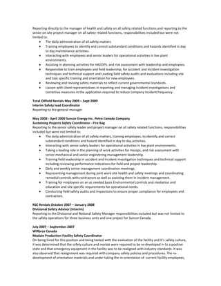Reporting directly to the manager of health and safety on all safety related functions and reporting to the
senior on site project manager on all safety related functions, responsibilities included but were not
limited to:
• The daily administration of all safety matters
• Training employees to identify and correct substandard conditions and hazards identified in day
to day maintenance activities.
• Interacting with employees and senior leaders for operational activities in live plant
environments.
• Assisting in planning activities for HAZOPS, and risk assessment with leadership and employees.
• Responsible to train employees and field leadership, for accident and Incident investigation
techniques and technical support and Leading field safety audits and evaluations including site
and task specific training and orientation for new employees.
• Reviewing and revising safety materials to reflect current governmental standards.
• Liaison with client representatives in reporting and managing incident investigations and
corrective measures in the application required to reduce company incident frequency.
Total Oilfield Rentals May 2009 – Sept 2009
Interim Safety lead Coordinator
Reporting to the general manager
May 2008 - April 2009 Suncor Energy Inc. Petro Canada Company
Sustaining Projects Safety Coordinator - Fire Bag
Reporting to the senior safety leader and project manager on all safety related functions, responsibilities
included but were not limited to:
• The daily administration of all safety matters, training employees, to identify and correct
substandard conditions and hazard identified in day to day activities.
• Interacting with senior safety leaders for operational activities in live plant environments.
• Taking a leading role in the planning of work activities for Hazops, and risk assessment with
senior mechanical and senior engineering management leadership.
• Training field leadership in accident and Incident investigation techniques and technical support
including reviewing performance indications for field and project leadership.
• Daily and weekly senior management coordination meetings.
• Representing management during joint work site health and safety meetings and coordinating
remedial controls with contractors as well as assisting them in incident management.
• Training for employees on an as needed basis Environmental controls and mediation and
education and site specific requirements for operational needs.
• Conducting field safety audits and inspections to ensure proper compliance for employees and
contractors.
RSC Rentals October 2007 – January 2008
Divisional Safety Advisor (Interim)
Reporting to the Divisional and National Safety Manager responsibilities included but was not limited to
the safety operations for three business units and one project for Suncor Canada.
July 2007 – September 2007
Willbros Canada
Module Production Facility Safety Coordinator
On being hired for this position and being tasked with the evaluation of the facility and it’s safety culture,
it was determined that the safety culture and morale were required to be re-developed in to a positive
state and that emergency equipment in the facility was to be realigned with industry standards. It was
also observed that realignment was required with company safety policies and procedures. The re-
development of orientation materials and under taking the re-orientation of current facility employees,
 