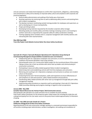 and sub contractors and newly hired employees to confirm their requirements, obligations, understanding
and commitment to safety and to develop an improved safety culture and compliance with corporate and
provincial legislation.
• General safety administration and auditing of the facility was a focal point.
• Assisting supervision by mentoring them as well as addressing safety concerns and assisting them
with incident investigations.
• The develop training or coordinating outside training providers for employees and supervisors, as
well as developing an in house training facility.
• Proper permitting in place
• Developing training materials requested by the Canadian corporate safety manager.
• Attending weekly and monthly safety committee meetings reviewing concerns and traveling to
northern work sites as required by the corporate safety for safety coordination meetings
• Training supplying senior Canadian and U.S. corporate management with monthly statistics and
interacting with client representatives.
May 2006 Sept 2006
Trans Alta Poplar Creek Website Contract Boiler Shut down Safety Coordinator
Syncrude UE-1 Project / Syncrude (Ready for Operations) UE-1 Operations Group Startup &
Commissioning Management Responsibilities Included but were not limited to:
• Collaborating with UE-1 Operations employees and contractors, to correct substandard
conditions and hazards identified in day to day activities.
• Interacting with senior UE-1 Construction Safety Leaders for the transitional phase of the project.
Taking an active role in Start-up activities with senior Start-up leaders and communicating to
construction contractors.
• Participating in injury and safety related equipment failure incident investigations.
• Determining risk to and establishing controls with front line employees and contractors.
• Mentoring and coaching to UE-1 Operations employees and contractors to achieve zero incident
culture on the project.
• Conducting formal and in formal evaluations, audits and inspections to ensure effectiveness of
and compliance to safe work practices, safety related standards and procedures.
• Coordinating safety related activities with senior start up management through daily joint safety
management meetings
• Implementing safety procedures as required as well as participating in Syncrude UE-1 Operations
EH&S Committee Meetings work progress meetings in regards to start up operations.
January 2006 - May 2006
Canadian Natural Resources Ltd. Horizon Project / Bird Construction January
Overseeing the safe operation of a small contractor hire to complete the work activities
Field Project Safety Coordinator for the temporary water intake project the including the intake box and
underground piping from the river water source to the pump house module approximately 5.6 kilometers
of piping.
Jan 2000 – Nov 2005 Syncrude Canada UE-1 Project
Halliburton Kellogg Brown & Root Area Safety coordinator
Reporting directly to the area construction manager working in a unionized environment responsible for
all functions including project administration, accident investigation, site auditing and remediation of
 