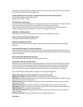 substandard conditions relating to safety during the construction of the new coaker and D-9 block plants
25-1 and plants 26-1and the P-Pit lay down area.
Projects EPCOR Genesee # 3 Project / Canadian Hitachi (Turbine Division Hitachi Japan)
Project Safety Manager / Safety Administrator
Genesee Power Plant – Phase 3
AEC SAGD Foster Creek/ Ledcor
Contracted Project Field Safety Advisor reviewing work processes for the installation of modules including
above and below ground piping infrastructure above I also introduce the Field Level
Hazard Assessment process to Ledcor during this project. The building of road infrastructure to the
module sites approximately 10 kilometer in total in a muskeg type environment
1998 ARCO – AMOCO Dubi UAE
Safety leads for small Oil and Gas infrastructure projects for an eight month duration.
BP Amoco Chemo Electrical Prairie Rose Project
Contracted Project Field Safety Coordinator
Halliburton Kellogg Brown & Root
Joffre E-3 Furnaces Project & the Syncrude 8-1 Coker Stretch & Shutdown Position Contracted Safety
Supervisor
Petro Canada/ Syncrude UE- 1 Graham Construction
Contracted Project Field Safety coordinator (Light under ground piping contract) for plants 26-1 and 27-1
for the Syncrude expansion and the building of storage tank base ground works for the Petro Canada 400
Tank Farm Expansion
West Coast Energy / Bayside Re-Powering LLP
Contracted Project Safety Manager, Saint John, New Brunswick
United Safety / Mid- West Safety Services
Working as an H2s safety specialist in the drilling industry for clients such as Exxon Mobil, Chevron, Shell,
Talisman, Alberta Energy Corporation (Cenovus), Renaissance energy and smaller oil & Gas exploration
companies Experience in Drill ahead, Drill Stem Testing, Over balance, Under Balanced drilling, Work
over’s, Acid, Hydro Fracturing, Completions. Pipeline construction of short duration as an example
Own F-350 4X4 C/W 1X 10lb & 120lb fire extinguishers strobe Light Buggy whip
Pipeline Work Synopsis of work completed over the course of my career
2009 Suncor Fire bag 20km pipeline and tie in to plant facilities field project lead.
2006 Horizon Field Project Safety Coordinator for the temporary water intake project and 30km 16in pipe
main water line to the site infrastructure.
2004 Syncrude UE-1 local site pipeline installation for the mercaptian plant expansion project area lead
during work with KBR
2003 Ocelot Energy gas and oil 10km 30in pipeline from drill lease to provincial infrastructure tie in.
2002 Ledcor AEC SAG-D Installation of pump house, other facilities and 16 in pipeline project safety lead.
1996 BP AMOCO 48in 5km pipeline repair Red Deer.
1996 Talisman Sukunka BC 12in gas Pipeline from lease site to provincial infrastructure tie in post drill
ahead lead safety.
1994 Nova Helmut BC Pump house expansion and 16 in pipeline project lead.
Associations
 