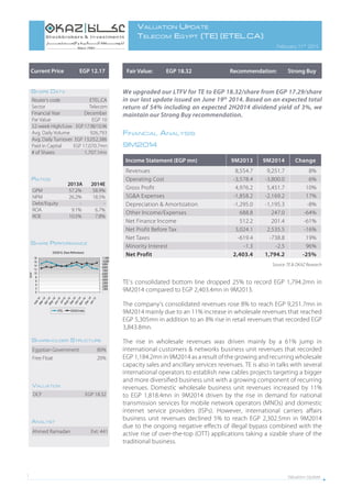 Valuation Update1
Valuation Update
Telecom Egypt (TE) (ETEL.CA)
February 11th
2015
Fair Value: EGP 18.32 Recommendation: Strong BuyCurrent Price EGP 12.17
Ahmed Ramadan Ext: 441
Analyst
We upgraded our LTFV for TE to EGP 18.32/share from EGP 17.29/share
in our last update issued on June 19th
2014. Based on an expected total
return of 54% including an expected 2H2014 dividend yield of 3%, we
maintain our Strong Buy recommendation.
Financial Analysis
9M2014
TE’s consolidated bottom line dropped 25% to record EGP 1,794.2mn in
9M2014 compared to EGP 2,403.4mn in 9M2013.
The company’s consolidated revenues rose 8% to reach EGP 9,251.7mn in
9M2014 mainly due to an 11% increase in wholesale revenues that reached
EGP 5,305mn in addition to an 8% rise in retail revenues that recorded EGP
3,843.8mn.
The rise in wholesale revenues was driven mainly by a 61% jump in
international customers & networks business unit revenues that recorded
EGP 1,184.2mn in 9M2014 as a result of the growing and recurring wholesale
capacity sales and ancillary services revenues. TE is also in talks with several
international operators to establish new cables projects targeting a bigger
and more diversified business unit with a growing component of recurring
revenues. Domestic wholesale business unit revenues increased by 11%
to EGP 1,818.4mn in 9M2014 driven by the rise in demand for national
transmission services for mobile network operators (MNOs) and domestic
internet service providers (ISPs). However, international carriers affairs
business unit revenues declined 5% to reach EGP 2,302.5mn in 9M2014
due to the ongoing negative effects of illegal bypass combined with the
active rise of over-the-top (OTT) applications taking a sizable share of the
traditional business.
2013A 2014E
GPM 57.2% 58.9%
NPM 26.2% 18.5%
Debt/Equity - -
ROA 9.1% 6.7%
ROE 10.5% 7.8%
Ratios
Reuter’s code ETEL.CA
Sector Telecom
Financial Year December
Par Value EGP 10
52-week High/Low EGP 17.98/10.96
Avg. Daily Volume 926,793
Avg. Daily Turnover EGP 13,052,386
Paid in Capital EGP 17,070.7mn
# of Shares 1,707.1mn
Share Data
EGX30 Vs. Share Performance
0
2
4
6
8
10
12
14
16
18
Feb14Mar14Apr14May14Jun14
Jul14Aug14Sep14Oct14Nov14Dec14Jan15
EGP
-
1,000
2,000
3,000
4,000
5,000
6,000
7,000
8,000
9,000
10,000
11,000
ETEL EGX30 Index
Share Performance
Income Statement (EGP mn) 9M2013 9M2014 Change
Revenues 8,554.7 9,251.7 8%
Operating Cost -3,578.4 -3,800.0 6%
Gross Profit 4,976.2 5,451.7 10%
SG&A Expenses -1,858.2 -2,169.2 17%
Depreciation & Amortization -1,295.0 -1,195.3 -8%
Other Income/Expenses 688.8 247.0 -64%
Net Finance Income 512.2 201.4 -61%
Net Profit Before Tax 3,024.1 2,535.5 -16%
Net Taxes -619.4 -738.8 19%
Minority Interest -1.3 -2.5 96%
Net Profit 2,403.4 1,794.2 -25%
Egyptian Government 80%
Free Float 20%
Shareholder Structure
DCF EGP 18.32
Valuation
Source: TE & OKAZ Research
 