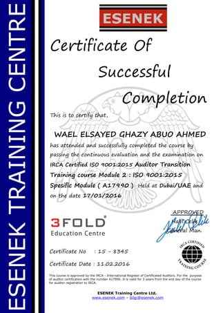ESENEKTRAININGCENTRE
Certificate Of
Successful
Completion
This is to certify that,
WAEL ELSAYED GHAZY ABUO AHMED
has attended and successfully completed the course by
passing the continuous evaluation and the examination on
IRCA Certified ISO 9001:2015 Auditor Transition
Training course Module 2 : ISO 9001:2015
Spesific Module ( A17990 ) Held at Dubai/UAE and
on the date 17/01/2016
This course is approved by the IRCA - International Register of Certificated Auditors. For the purpose
of auditor certification with the number A17990. It is valid for 3 years from the end day of the course
for auditor registration to IRCA.
ESENEK Training Centre Ltd.
www.esenek.com – bilgi@esenek.com
Certificate No : 15 - 8345
Certificate Date : 11.02.2016
APPROVED
Halil Celik
General Man.
 