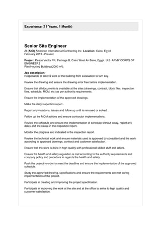 Experience (11 Years, 1 Month)
Senior Site Engineer
At (AICI) American International Contracting Inc Location: Cairo, Egypt
February 2013 - Present
Project: Peace Vector VII, Package B, Cairo West Air Base, Egypt. U.S. ARMY CORPS OF
ENGINEERS
Pilot Housing Building (2000 m²).
Job description:
Responsible of all civil work of the building from excavation to turn key.
Review the drawing and ensure the drawing error free before implementation.
Ensure that all documents is available at the sites (drawings, contract, block files, inspection
files, schedule, MOM, etc) as per authority requirements.
Ensure the implementation of the approved drawings.
Make the daily inspection report .
Report any violations, issues and follow up until is removed or solved.
Follow up the MOM actions and ensure contractor implementations.
Review the schedule and ensure the implementation of schedule without delay, report any
delay and the cause in the inspection report.
Monitor the progress and indicated in the inspection report.
Review the technical work and ensure materials used is approved by consultant and the work
according to approved drawings, contract and customer satisfaction.
Ensure that the work is done in high quality with professional skilled stuff and labors.
Ensure the health and safety regulation is met according to the authority requirements and
company policy and procedure in regards the health and safety.
Push the project in order to meet the deadline and ensure the implementation of the approved
schedule.
Study the approved drawing, specifications and ensure the requirements are met during
implementation of the project.
Participate in creating and improving the project specification.
Participate in improving the work at the site and at the office to arrive to high quality and
customer satisfaction.
 