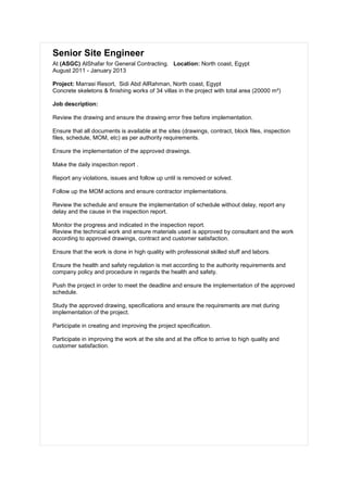 Senior Site Engineer
At (ASGC) AlShafar for General Contracting. Location: North coast, Egypt
August 2011 - January 2013
Project: Marrasi Resort, Sidi Abd AlRahman, North coast, Egypt
Concrete skeletons & finishing works of 34 villas in the project with total area (20000 m²)
Job description:
Review the drawing and ensure the drawing error free before implementation.
Ensure that all documents is available at the sites (drawings, contract, block files, inspection
files, schedule, MOM, etc) as per authority requirements.
Ensure the implementation of the approved drawings.
Make the daily inspection report .
Report any violations, issues and follow up until is removed or solved.
Follow up the MOM actions and ensure contractor implementations.
Review the schedule and ensure the implementation of schedule without delay, report any
delay and the cause in the inspection report.
Monitor the progress and indicated in the inspection report.
Review the technical work and ensure materials used is approved by consultant and the work
according to approved drawings, contract and customer satisfaction.
Ensure that the work is done in high quality with professional skilled stuff and labors.
Ensure the health and safety regulation is met according to the authority requirements and
company policy and procedure in regards the health and safety.
Push the project in order to meet the deadline and ensure the implementation of the approved
schedule.
Study the approved drawing, specifications and ensure the requirements are met during
implementation of the project.
Participate in creating and improving the project specification.
Participate in improving the work at the site and at the office to arrive to high quality and
customer satisfaction.
 