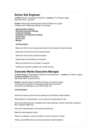 Senior Site Engineer
At (OCI) Orascom Construction Industries Location: 6
th
of October, Egypt
December 2010 - July 2011
Project: Waste water treatment plant at 6th of October city, Egypt
Finishing work of following buildings in the project :
Administration building
Workshop and store building
2 blowers buildings
Substation and Generator building
Guard tower
Guard room
Mosque
Job Description:
Make sure that the work is going according to time schedule & required quality.
Supervise and check the work of subcontractors.
Deliver the work to the consultant engineer.
Supervising and evaluating my manpower.
Make sure that there are no losses in materials.
Handling any accident problems occur while working.
Concrete Works Executive Manager
At Amer Group for Real Estate Investment and Development Location: Ain Sokhna, Egypt
Company Industry: Real Estate
September 2009 - November 2010
Project: Hawayan Beach at Golf Porto Sokhna, Ain Sokhna, Egypt
This project is consisting of 15 Buildings at 80m above sea level
(the area of the Buildings are from 970 to 2400 m2).
Job Description:
Review the drawing and ensure the drawing error free before implementation
Make planes for implementation, and movements of equipments on site.
Ensure that all documents is available at the sites (drawings, contract, block files, inspection
files, schedule, MOM, etc) .
Ensure the implementation of the approved drawings.
Make the daily inspection report.
Report any violations, issues and follow up until is removed or solved.
Follow up the MOM actions and ensure contractor implementations.
 
