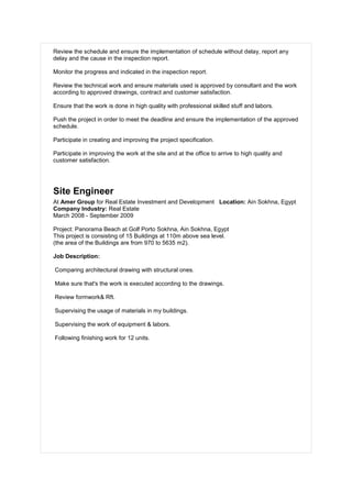 Review the schedule and ensure the implementation of schedule without delay, report any
delay and the cause in the inspection report.
Monitor the progress and indicated in the inspection report.
Review the technical work and ensure materials used is approved by consultant and the work
according to approved drawings, contract and customer satisfaction.
Ensure that the work is done in high quality with professional skilled stuff and labors.
Push the project in order to meet the deadline and ensure the implementation of the approved
schedule.
Participate in creating and improving the project specification.
Participate in improving the work at the site and at the office to arrive to high quality and
customer satisfaction.
Site Engineer
At Amer Group for Real Estate Investment and Development Location: Ain Sokhna, Egypt
Company Industry: Real Estate
March 2008 - September 2009
Project: Panorama Beach at Golf Porto Sokhna, Ain Sokhna, Egypt
This project is consisting of 15 Buildings at 110m above sea level.
(the area of the Buildings are from 970 to 5635 m2).
Job Description:
Comparing architectural drawing with structural ones.
Make sure that's the work is executed according to the drawings.
Review formwork& Rft.
Supervising the usage of materials in my buildings.
Supervising the work of equipment & labors.
Following finishing work for 12 units.
 