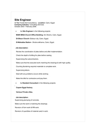 Site Engineer
At Tec Fonda Soil Consultancy Location: Cairo, Egypt
Company Industry: Consulting Services
October 2003 - February 2008
 As Site Engineer in the following projects:
MARI MINA Church Office Building- Ain Shams, Cairo, Egypt.
El-Obour Church- Elobour city, Cairo, Egypt.
El-Mahabba Station - Shobra elkhema, Cairo, Egypt.
Job description:
Review the coordination of piles before and after implementation.
Check the depth of drilling for piles before casting.
Supervising the subcontractors.
Make sure that the executed work matching the drawings & with high quality.
Counting &ordering required materials to complete work.
Supervising labors.
Deal with any problems occurs while working
.
Make the bills for contractors and pay them.
 As Resident Consultant in the following projects:
:
Copam Egypt factory.
Various Private villas.
Job description:
Supervising plumping of concrete.
Make sure the work is matching the drawings .
Revision of form work & Rftl work.
Revision of quantities of material used in work.
 